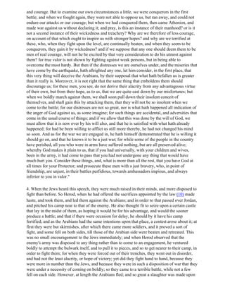 and courage. But to examine our own circumstances a little, we were conquerors in the first
battle; and when we fought again, they were not able to oppose us, but ran away, and could not
endure our attacks or our courage; but when we had conquered them, then came Athenion, and
made war against us without declaring it; and pray, is this an instance of their manhood? or is it
not a second instance of their wickedness and treachery? Why are we therefore of less courage,
on account of that which ought to inspire us with stronger hopes? and why are we terrified at
these, who, when they fight upon the level, are continually beaten, and when they seem to be
conquerors, they gain it by wickedness? and if we suppose that any one should deem them to be
men of real courage, will not he be excited by that very consideration to do his utmost against
them? for true valor is not shown by fighting against weak persons, but in being able to
overcome the most hardy. But then if the distresses we are ourselves under, and the miseries that
have come by the earthquake, hath aftrighted any one, let him consider, in the first place, that
this very thing will deceive the Arabians, by their supposal that what hath befallen us is greater
than it really is. Moreover, it is not right that the same thing that emboldens them should
discourage us; for these men, you see, do not derive their alacrity from any advantageous virtue
of their own, but from their hope, as to us, that we are quite cast down by our misfortunes; but
when we boldly march against them, we shall soon pull down their insolent conceit of
themselves, and shall gain this by attacking them, that they will not be so insolent when we
come to the battle; for our distresses are not so great, nor is what hath happened all indication of
the anger of God against us, as some imagine; for such things are accidental, and adversities that
come in the usual course of things; and if we allow that this was done by the will of God, we
must allow that it is now over by his will also, and that he is satisfied with what hath already
happened; for had he been willing to afflict us still more thereby, he had not changed his mind
so soon. And as for the war we are engaged in, he hath himself demonstrated that he is willing it
should go on, and that he knows it to be a just war; for while some of the people in the country
have perished, all you who were in arms have suffered nothing, but are all preserved alive;
whereby God makes it plain to us, that if you had universally, with your children and wives,
been in the army, it had come to pass that you had not undergone any thing that would have
much hurt you. Consider these things, and, what is more than all the rest, that you have God at
all times for your Protector; and prosecute these men with a just bravery, who, in point of
friendship, are unjust, in their battles perfidious, towards ambassadors impious, and always
inferior to you in valor."

4. When the Jews heard this speech, they were much raised in their minds, and more disposed to
fight than before. So Herod, when he had offered the sacrifices appointed by the law (10) made
haste, and took them, and led them against the Arabians; and in order to that passed over Jordan,
and pitched his camp near to that of the enemy. He also thought fit to seize upon a certain castle
that lay in the midst of them, as hoping it would be for his advantage, and would the sooner
produce a battle; and that if there were occasion for delay, he should by it have his camp
fortified; and as the Arabians had the same intentions upon that place, a contest arose about it; at
first they were but skirmishes, after which there came more soldiers, and it proved a sort of
fight, and some fell on both sides, till those of the Arabian side were beaten and retreated. This
was no small encouragement to the Jews immediately; and when Herod observed that the
enemy's army was disposed to any thing rather than to come to an engagement, he ventured
boldly to attempt the bulwark itself, and to pull it to pieces, and so to get nearer to their camp, in
order to fight them; for when they were forced out of their trenches, they went out in disorder,
and had not the least alacrity, or hope of victory; yet did they fight hand to hand, because they
were more in number than the Jews, and because they were in such a disposition of war that they
were under a necessity of coming on boldly; so they came to a terrible battle, while not a few
fell on each side. However, at length the Arabians fled; and so great a slaughter was made upon
 