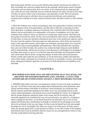 their being routed, that they were not only killed by their enemies, but became the authors of
their own deaths also, and were trodden down by the multitude, and the great current of people
in disorder, and were destroyed by their own armor; so five thousand men lay dead upon the
spot, while the rest of the multitude soon ran within the bulwark for safety, but had no firm hope
of safety, by reason of their want of necessaries, and especially of water. The Jews pursued
them, but could not get in with them, but sat round about the bulwark, and watched any
assistance that would get in to them, and prevented any there, that had a mind to it, from running
away.

5. When the Arabians were in these circumstances, they sent ambassadors to Herod, in the first
place, to propose terms of accommodation, and after that to offer him, so pressing was their
thirst upon them, to undergo whatsoever he pleased, if he would free them from their present
distress; but he would admit of no ambassadors, of no price of redemption, nor of any other
moderate terms whatever, being very desirous to revenge those unjust actions which they had
been guilty of towards his nation. So they were necessitated by other motives, and particularly
by their thirst, to come out, and deliver themselves up to him, to be carried away captives; and in
five days' time the number of four thousand were taken prisoners, while all the rest resolved to
make a sally upon their enemies, and to fight it out with them, choosing rather, if so it must be,
to die therein, than to perish gradually and ingloriously. When they had taken this resolution,
they came out of their trenches, but could no way sustain the fight, being too much disabled,
both in mind and body, and having not room to exert themselves, and thought it an advantage to
be killed, and a misery to survive; so at the first onset there fell about seven thousand of them,
after which stroke they let all the courage they had put on before fall, and stood amazed at
Herod's warlike spirit under his own calamities; so for the future they yielded, and made him
ruler of their nation; whereupon he was greatly elevated at so seasonable a success, and returned
home, taking great authority upon him, on account of so bold and glorious an expedition as he
had made.


                                       CHAPTER 6.

 HOW HEROD SLEW HYRCANUS AND THEN HASTED AWAY TO CAESAR, AND
   OBTAINED THE KINGDOM FROM HIM ALSO; AND HOW A LITTLE TIME
 AFTERWARD, HE ENTERTAINED CAESAR IN A MOST HONORABLE MANNER.

1. HEROD'S other affairs were now very prosperous, and he was not to be easily assaulted on
any side. Yet did there come upon him a danger that would hazard his entire dominions, after
Antony had been beaten at the battle of Actium by Caesar [Octarian]; for at that time both
Herod's enemies and friends despaired of his affairs, for it was not probable that he would
remain without punishment, who had showed so much friendship for Antony. So it happened
that his friends despaired, and had no hopes of his escape; but for his enemies, they all
outwardly appeared to be troubled at his case, but were privately very glad of it, as hoping to
obtain a change for the better. As for Herod himself he saw that there was no one of royal
dignity left but Hyrcanus, and therefore he thought it would be for his advantage not to suffer
him to be an obstacle in his way any longer; for that in case he himself survived, and escaped
the danger he was in, he thought it the safest way to put it out of the power of such a man to
make any attempt against him, at such junctures of affairs, as was more worthy of the kingdom
than himself; and in case he should be slain by Caesar, his envy prompted him to desire to slay
him that would otherwise be king after him.
 