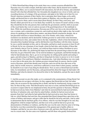 2. While Herod had these things in his mind, there was a certain occasion afforded him: for
Hyrcanus was of so mild a temper, both then and at other times, that he desired not to meddle
with public affairs, nor to concern himself with innovations, but left all to fortune, and contented
himself with what that afforded him: but Alexandra [his daughter] was a lover of strife, and was
exceeding desirous of a change of the government, and spake to her father not to bear for ever
Herod's injurious treatment of their family, but to anticipate their future hopes, as he safely
might; and desired him to write about these matters to Malchus, who was then governor of
Arabia, to receive them, and to secure them [from Herod], for that if they went away, and
Herod's affairs proved to be as it was likely they would be, by reason of Caesar's enmity to him,
they should then be the only persons that could take the government; and this, both on account
of the royal family they were of, and on account of the good disposition of: the multitude to
them. While she used these persuasions, Hyrcanus put off her suit; but as she showed that she
was a woman, and a contentious woman too, and would not desist either night or day, but would
always be speaking to him about these matters, and about Herod's treacherous designs, she at
last prevailed with him to intrust Dositheus, one of his friends, with a letter, wherein his
resolution was declared; and he desired the Arabian governor to send to him some horsemen,
who should receive him, and conduct him to the lake Asphaltites, which is from the bounds of
Jerusalem three hundred furlongs: and he did therefore trust Dositheus with this letter, because
he was a careful attendant on him, and on Alexandra, and had no small occasions to bear ill-will
to Herod; for he was a kinsman of one Joseph, whom he had slain, and a brother of those that
were formerly slain at Tyre by Antony: yet could not these motives induce Dositheus to serve
Hyrcanus in this affair; for, preferring the hopes he had from the present king to those he had
from him, he gave Herod the letter. So he took his kindness in good part, and bid him besides do
what he had already done, that is, go on in serving him, by rolling up the epistle and sealing it
again, and delivering it to Malchus, and then to bring back his letter in answer to it; for it would
be much better if he could know Malchus's intentions also. And when Dositheus was very ready
to serve him in this point also, the Arabian governor returned back for answer, that he would
receive Hyrcanus, and all that should come with him, and even all the Jews that were of his
party; that he would, moreover, send forces sufficient to secure them in their journey; and that
he should be in no want of any thing he should desire. Now as soon as Herod had received this
letter, he immediately sent for Hyrcanus, and questioned him about the league he had made with
Malchus; and when he denied it, he showed his letter to the Sanhedrim, and put the man to death
immediately.

3. And this account we give the reader, as it is contained in the commentaries of king Herod: but
other historians do not agree with them, for they suppose that Herod did not find, but rather
make, this an occasion for thus putting him to death, and that by treacherously laying a snare for
him; for thus do they write: That Herod and he were once at a treat, and that Herod had given no
occasion to suspect [that he was displeased at him], but put this question to Hyrcanus, Whether
he had received any letters from Malchus? and when he answered that he had received letters,
but those of salutation only; and when he asked further, whether he had not received any
presents from him? and when he had replied that he had received no more than four horses to
ride on, which Malchus had sent him; they pretended that Herod charged these upon him as the
crimes of bribery and treason, and gave order that he should be led away and slain. And in order
to demonstrate that he had been guilty of no offense, when he was thus brought to his end, they
alleged how mild his temper had been, and that even in his youth he had never given any
demonstration of boldness or rashness, and that the case was the same when he came to be king,
but that he even then committed the management of the greatest part of public affairs to
Antipater; and that he was now above fourscore years old, and knew that Herod's government
was in a secure state. He also came over Euphrates, and left those who greatly honored him
 