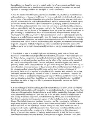 beyond that river, though he were to be entirely under Herod's government; and that it was a
most incredible thing that he should enterprise any thing by way of innovation, and not at all
agreeable to his temper, but that this was a plot of Herod's contrivance.

4. And this was the fate of Hyrcanus; and thus did he end his life, after he had endured various
and manifold turns of fortune in his lifetime. For he was made high priest of the Jewish nation in
the beginning of his mother Alexandra's reign, who held the government nine years; and when,
after his mother's death, he took the kingdom himself, and held it three months, he lost it, by the
means of his brother Aristobulus. He was then restored by Pompey, and received all sorts of
honor from him, and enjoyed them forty years; but when he was again deprived by Antigonus,
and was maimed in his body, he was made a captive by the Parthians, and thence returned home
again after some time, on account of the hopes that Herod had given him; none of which came to
pass according to his expectation, but he still conflicted with many misfortunes through the
whole course of his life; and, what was the heaviest calamity of all, as we have related already,
he came to an end which was undeserved by him. His character appeared to be that of a man of a
mild and moderate disposition, and suffered the administration of affairs to be generally done by
others under him. He was averse to much meddling with the public, nor had shrewdness enough
to govern a kingdom. And both Antipater and Herod came to their greatness by reason of his
mildness; and at last he met with such an end from them as was not agreeable either to justice or
piety.

5. Now Herod, as soon as he had put Hyrcanus out of the way, made haste to Caesar; and
because he could not have any hopes of kindness from him, on account of the friendship he had
for Antony, he had a suspicion of Alexandra, lest she should take this opportunity to bring the
multitude to a revolt, and introduce a sedition into the affairs of the kingdom; so he committed
the care of every thing to his brother Pheroras, and placed his mother Cypros, and his sister
[Salome], and the whole family at Masada, and gave him a charge, that if he should hear any sad
news about him, he should take care of the government. But as to Mariamne his wife, because of
the misunderstanding between her and his sister, and his sister's mother, which made it
impossible for them to live together, he placed her at Alexandrium, with Alexandra her mother,
and left his treasurer Joseph and Sohemus of Iturea to take care of that fortress. These two had
been very faithful to him from the beginning, and were now left as a guard to the women. They
also had it in charge, that if they should hear any mischief had befallen him, they should kill
them both, and, as far as they were able, to preserve the kingdom for his sons, and for his
brother Pheroras.

6. When he had given them this charge, he made haste to Rhodes, to meet Caesar; and when he
had sailed to that city, he took off his diadem, but remitted nothing else of his usual dignity. And
when, upon his meeting him, he desired that he would let him speak to him, he therein exhibited
a much more noble specimen of a great soul; for he did not betake himself to supplications, as
men usually do upon such occasions, nor offered him any petition, as if he were an offender;
but, after an undaunted manner, gave an account of what he had done; for he spake thus to
Caesar: That he had the greatest friendship for Antony, and did every thing he could that he
might attain the government; that he was not indeed in the army with him, because the Arabians
had diverted him; but that he had sent him both money and corn, which was but too little in
comparison of what he ought to have done for him; "for if a man owns himself to be another's
friend, and knows him to be a benefactor, he is obliged to hazard every thing, to use every
faculty of his soul, every member of his body, and all the wealth he hath, for him, in which I
confess I have been too deficient. However, I am conscious to myself, that so far I have done
 