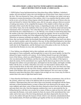 THE JEWS FIGHT A GREAT BATTLE WITH SABINUS'S SOLDIERS, AND A
              GREAT DESTRUCTION IS MADE AT JERUSALEM.

1. NOW before Caesar had determined any thing about these affairs, Malthace, Arehelaus's
mother, fell sick and died. Letters also were brought out of Syria from Varus, about a revolt of
the Jews. This was foreseen by Varus, who accordingly, after Archelaus was sailed, went up to
Jerusalem to restrain the promoters of the sedition, since it was manifest that the nation would
not he at rest; so he left one of those legions which he brought with him out of Syria in the city,
and went himself to Antioch. But Sabinus came, after he was gone, and gave them an occasion
of making innovations; for he compelled the keepers of the citadels to deliver them up to him,
and made a bitter search after the king's money, as depending not only on the soldiers which
were left by Varus, but on the multitude of his own servants, all which he armed and used as the
instruments of his covetousness. Now when that feast, which was observed after seven weeks,
and which the Jews called Pentecost, (i. e. the 50th day,) was at hand, its name being taken from
the number of the days [after the passover], the people got together, but not on account of the
accustomed Divine worship, but of the indignation they had ['at the present state of affairs'].
Wherefore an immense multitude ran together, out of Galilee, and Idumea, and Jericho, and
Perea, that was beyond Jordan; but the people that naturally belonged to Judea itself were above
the rest, both in number, and in the alacrity of the men. So they distributed themselves into three
parts, and pitched their camps in three places; one at the north side of the temple, another at the
south side, by the Hippodrome, and the third part were at the palace on the west. So they lay
round about the Romans on every side, and besieged them.

2. Now Sabinus was aftrighted, both at their multitude, and at their courage, and sent
messengers to Varus continually, and besought him to come to his succor quickly; for that if he
delayed, his legion would be cut to pieces. As for Sabinus himself, he got up to the highest
tower of the fortress, which was called Phasaelus; it is of the same name with Herod's brother,
who was destroyed by the Parthians; and then he made signs to the soldiers of that legion to
attack the enemy; for his astonishment was so great, that he durst not go down to his own men.
Hereupon the soldiers were prevailed upon, and leaped out into the temple, and fought a terrible
battle with the Jews; in which, while there were none over their heads to distress them, they
were too hard for them, by their skill, and the others' want of skill, in war; but when once many
of the Jews had gotten up to the top of the cloisters, and threw their darts downwards, upon the
heads of the Romans, there were a great many of them destroyed. Nor was it easy to avenge
themselves upon those that threw their weapons from on high, nor was it more easy for them to
sustain those who came to fight them hand to hand.

3. Since therefore the Romans were sorely afflicted by both these circumstances, they set fire to
the cloisters, which were works to be admired, both on account of their magnitude and
costliness. Whereupon those that were above them were presently encompassed with the flame,
and many of them perished therein; as many of them also were destroyed by the enemy, who
came suddenly upon them; some of them also threw themselves down from the walls backward,
and some there were who, from the desperate condition they were in, prevented the fire, by
killing themselves with their own swords; but so many of them as crept out from the walls, and
came upon the Romans, were easily mastere by them, by reason of the astonishment they were
under; until at last some of the Jews being destroyed, and others dispersed by the terror they
were in, the soldiers fell upon the treasure of God, which w now deserted, and plundered about
four hundred talents, Of which sum Sabinus got together all that was not carried away by the
 