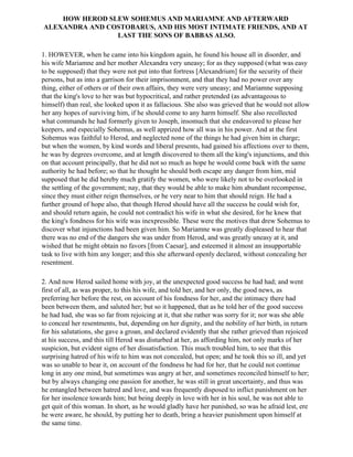HOW HEROD SLEW SOHEMUS AND MARIAMNE AND AFTERWARD
ALEXANDRA AND COSTOBARUS, AND HIS MOST INTIMATE FRIENDS, AND AT
                LAST THE SONS OF BABBAS ALSO.

1. HOWEVER, when he came into his kingdom again, he found his house all in disorder, and
his wife Mariamne and her mother Alexandra very uneasy; for as they supposed (what was easy
to be supposed) that they were not put into that fortress [Alexandrium] for the security of their
persons, but as into a garrison for their imprisonment, and that they had no power over any
thing, either of others or of their own affairs, they were very uneasy; and Mariamne supposing
that the king's love to her was but hypocritical, and rather pretended (as advantageous to
himself) than real, she looked upon it as fallacious. She also was grieved that he would not allow
her any hopes of surviving him, if he should come to any harm himself. She also recollected
what commands he had formerly given to Joseph, insomuch that she endeavored to please her
keepers, and especially Sohemus, as well apprized how all was in his power. And at the first
Sohemus was faithful to Herod, and neglected none of the things he had given him in charge;
but when the women, by kind words and liberal presents, had gained his affections over to them,
he was by degrees overcome, and at length discovered to them all the king's injunctions, and this
on that account principally, that he did not so much as hope he would come back with the same
authority he had before; so that he thought he should both escape any danger from him, mid
supposed that he did hereby much gratify the women, who were likely not to be overlooked in
the settling of the government; nay, that they would be able to make him abundant recompense,
since they must either reign themselves, or be very near to him that should reign. He had a
further ground of hope also, that though Herod should have all the success he could wish for,
and should return again, he could not contradict his wife in what she desired, for he knew that
the king's fondness for his wife was inexpressible. These were the motives that drew Sohemus to
discover what injunctions had been given him. So Mariamne was greatly displeased to hear that
there was no end of the dangers she was under from Herod, and was greatly uneasy at it, and
wished that he might obtain no favors [from Caesar], and esteemed it almost an insupportable
task to live with him any longer; and this she afterward openly declared, without concealing her
resentment.

2. And now Herod sailed home with joy, at the unexpected good success he had had; and went
first of all, as was proper, to this his wife, and told her, and her only, the good news, as
preferring her before the rest, on account of his fondness for her, and the intimacy there had
been between them, and saluted her; but so it happened, that as he told her of the good success
he had had, she was so far from rejoicing at it, that she rather was sorry for it; nor was she able
to conceal her resentments, but, depending on her dignity, and the nobility of her birth, in return
for his salutations, she gave a groan, and declared evidently that she rather grieved than rejoiced
at his success, and this till Herod was disturbed at her, as affording him, not only marks of her
suspicion, but evident signs of her dissatisfaction. This much troubled him, to see that this
surprising hatred of his wife to him was not concealed, but open; and he took this so ill, and yet
was so unable to bear it, on account of the fondness he had for her, that he could not continue
long in any one mind, but sometimes was angry at her, and sometimes reconciled himself to her;
but by always changing one passion for another, he was still in great uncertainty, and thus was
he entangled between hatred and love, and was frequently disposed to inflict punishment on her
for her insolence towards him; but being deeply in love with her in his soul, he was not able to
get quit of this woman. In short, as he would gladly have her punished, so was he afraid lest, ere
he were aware, he should, by putting her to death, bring a heavier punishment upon himself at
the same time.
 