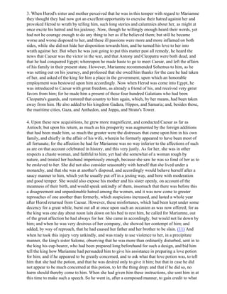 3. When Herod's sister and mother perceived that he was in this temper with regard to Mariamne
they thought they had now got an excellent opportunity to exercise their hatred against her and
provoked Herod to wrath by telling him, such long stories and calumnies about her, as might at
once excite his hatred and his jealousy. Now, though he willingly enough heard their words, yet
had not he courage enough to do any thing to her as if he believed them; but still he became
worse and worse disposed to her, and these ill passions were more and more inflamed on both
sides, while she did not hide her disposition towards him, and he turned his love to her into
wrath against her. But when he was just going to put this matter past all remedy, he heard the
news that Caesar was the victor in the war, and that Antony and Cleopatra were both dead, and
that he had conquered Egypt; whereupon he made haste to go to meet Caesar, and left the affairs
of his family in their present state. However, Mariamne recommended Sohemus to him, as he
was setting out on his journey, and professed that she owed him thanks for the care he had taken
of her, and asked of the king for him a place in the government; upon which an honorable
employment was bestowed upon him accordingly. Now when Herod was come into Egypt, he
was introduced to Caesar with great freedom, as already a friend of his, and received very great
favors from him; for he made him a present of those four hundred Galatians who had been
Cleopatra's guards, and restored that country to him again, which, by her means, had been taken
away from him. He also added to his kingdom Gadara, Hippos, and Samaria; and, besides those,
the maritime cities, Gaza, and Anthedon, and Joppa, and Strato's Tower.

4. Upon these new acquisitions, he grew more magnificent, and conducted Caesar as far as
Antioch; but upon his return, as much as his prosperity was augmented by the foreign additions
that had been made him, so much the greater were the distresses that came upon him in his own
family, and chiefly in the affair of his wife, wherein he formerly appeared to have been most of
all fortunate; for the affection he had for Mariamne was no way inferior to the affections of such
as are on that account celebrated in history, and this very justly. As for her, she was in other
respects a chaste woman, and faithful to him; yet had she somewhat of a woman rough by
nature, and treated her husband imperiously enough, because she saw he was so fond of her as to
be enslaved to her. She did not also consider seasonably with herself that she lived under a
monarchy, and that she was at another's disposal, and accordingly would behave herself after a
saucy manner to him, which yet he usually put off in a jesting way, and bore with moderation
and good temper. She would also expose his mother and his sister openly, on account of the
meanness of their birth, and would speak unkindly of them, insomuch that there was before this
a disagreement and unpardonable hatred among the women, and it was now come to greater
reproaches of one another than formerly, which suspicions increased, and lasted a whole year
after Herod returned from Caesar. However, these misfortunes, which had been kept under some
decency for a great while, burst out all at once upon such an occasion as was now offered; for as
the king was one day about noon lain down on his bed to rest him, he called for Mariamne, out
of the great affection he had always for her. She came in accordingly, but would not lie down by
him; and when he was very desirous of her company, she showed her contempt of him; and
added, by way of reproach, that he had caused her father and her brother to be slain. (11) And
when he took this injury very unkindly, and was ready to use violence to her, in a precipitate
manner, the king's sister Salome, observing that he was more than ordinarily disturbed, sent in to
the king his cup-bearer, who had been prepared long beforehand for such a design, and bid him
tell the king how Mariamne had persuaded him to give his assistance in preparing a love potion
for him; and if he appeared to be greatly concerned, and to ask what that love potion was, to tell
him that she had the potion, and that he was desired only to give it him; but that in case he did
not appear to be much concerned at this potion, to let the thing drop; and that if he did so, no
harm should thereby come to him. When she had given him these instructions, she sent him in at
this time to make such a speech. So he went in, after a composed manner, to gain credit to what
 
