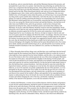 he should say, and yet somewhat hastily, and said that Mariamne had given him presents, and
persuaded him to give him a love potion. And when this moved the king, he said that this love
potion was a composition that she had given him, whose effects he did not know, which was the
reason of his resolving to give him this information, as the safest course he could take, both for
himself and for the king. When Herod heard what he said, and was in an ill disposition before,
his indignation grew more violent; and he ordered that eunuch of Mariamne, who was most
faithful to her, to be brought to torture about this potion, as well knowing it was not possible that
any thing small or great could be done without him. And when the man was under the utmost
agonies, he could say nothing concerning the thing he was tortured about, but so far he knew,
that Mariamne's hatred against him was occasioned by somewhat that Sohemus had said to her.
Now as he was saying this, Herod cried out aloud, and said that Sohemus, who had been at all
other times most faithful to him, and to his government, would not have betrayed what
injunctions he had given him, unless he had had a nearer conversation than ordinary with
Mariamne. So he gave order that Sohemus should be seized on and slain immediately; but he
allowed his wife to take her trial; and got together those that were most faithful to him, and laid
an elaborate accusation against her for this love potion and composition, which had been
charged upon her by way of calumny only. However, he kept no temper in what he said, and
was in too great a passion for judging well about this matter. Accordingly, when the court was at
length satisfied that he was so resolved, they passed the sentence of death upon her; but when
the sentence was passed upon her, this temper was suggested by himself, and by some others of
the court, that she should not be thus hastily put to death, but be laid in prison in one of the
fortresses belonging to the kingdom: but Salome and her party labored hard to have the woman
put to death; and they prevailed with the king to do so, and advised this out of caution, lest the
multitude should be tumultuous if she were suffered to live; and thus was Mariamne led to
execution.

5. When Alexandra observed how things went, and that there were small hopes that she herself
should escape the like treatment from Herod, she changed her behavior to quite the reverse of
what might have been expected from her former boldness, and this after a very indecent manner;
for out of her desire to show how entirely ignorant she was of the crimes laid against Mariamne,
she leaped out of her place, and reproached her daughter in the hearing of all the people; and
cried out that she had been an ill woman, and ungrateful to her husband, and that her punishment
came justly upon her for such her insolent behavior, for that she had not made proper returns to
him who had been their common benefactor. And when she had for some time acted after this
hypocritical manner, and been so outrageous as to tear her hair, this indecent and dissembling
behavior, as was to be expected, was greatly condemned by the rest of the spectators, as it was
principally by the poor woman who was to suffer; for at the first she gave her not a word, nor
was discomposed at her peevishness, and only looked at her, yet did she out of a greatness of
soul discover her concern for her mother's offense, and especially for her exposing herself in a
manner so unbecoming her; but as for herself, she went to her death with an unshaken firmness
of mind, and without changing the color of her face, and thereby evidently discovered the
nobility of her descent to the spectators, even in the last moments of her life.

6. And thus died Mariamne, a woman of an excellent character, both for chastity and greatness
of soul; but she wanted moderation, and had too much of contention in her nature; yet had she
all that can be said in the beauty of her body, and her majestic appearance in conversation; and
thence arose the greatest part of the occasions why she did not prove so agreeable to the king,
nor live so pleasantly with him, as she might otherwise have done; for while she was most
indulgently used by the king, out of his fondness for her, and did not expect that he could do any
hard thing to her, she took too unbounded a liberty. Moreover, that which most afflicted her
 