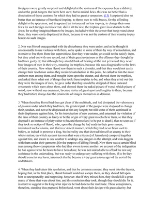 foreigners were greatly surprised and delighted at the vastness of the expenses here exhibited,
and at the great dangers that were here seen; but to natural Jews, this was no better than a
dissolution of those customs for which they had so great a veneration. (13) It appeared also no
better than an instance of barefaced impiety, to throw men to wild beasts, for the affording
delight to the spectators; and it appeared an instance of no less impiety, to change their own
laws for such foreign exercises: but, above all the rest, the trophies gave most distaste to the
Jews; for as they imagined them to be images, included within the armor that hung round about
them, they were sorely displeased at them, because it was not the custom of their country to pay
honors to such images.

2. Nor was Herod unacquainted with the disturbance they were under; and as he thought it
unseasonable to use violence with them, so he spake to some of them by way of consolation, and
in order to free them from that superstitious fear they were under; yet could not he satisfy them,
but they cried out with one accord, out of their great uneasiness at the offenses they thought he
had been guilty of, that although they should think of bearing all the rest yet would they never
bear images of men in their city, meaning the trophies, because this was disagreeable to the laws
of their country. Now when Herod saw them in such a disorder, and that they would not easily
change their resolution unless they received satisfaction in this point, he called to him the most
eminent men among them, and brought them upon the theater, and showed them the trophies,
and asked them what sort of things they took these trophies to be; and when they cried out that
they were the images of men, he gave order that they should be stripped of these outward
ornaments which were about them, and showed them the naked pieces of wood; which pieces of
wood, now without any ornament, became matter of great sport and laughter to them, because
they had before always had the ornaments of images themselves in derision.

3. When therefore Herod had thus got clear of the multitude, and had dissipated the vehemency
of passion under which they had been, the greatest part of the people were disposed to change
their conduct, and not to be displeased at him any longer; but still some of them continued in
their displeasure against him, for his introduction of new customs, and esteemed the violation of
the laws of their country as likely to be the origin of very great mischiefs to them, so that they
deemed it an instance of piety rather to hazard themselves [to be put to death], than to seem as if
they took no notice of Herod, who, upon the change he had made in their government,
introduced such customs, and that in a violent manner, which they had never been used to
before, as indeed in pretense a king, but in reality one that showed himself an enemy to their
whole nation; on which account ten men that were citizens [of Jerusalem] conspired together
against him, and sware to one another to undergo any dangers in the attempt, and took daggers
with them under their garments [for the purpose of killing Herod]. Now there was a certain blind
man among those conspirators who had thus sworn to one another, on account of the indignation
he had against what he heard to have been done; he was not indeed able to afford the rest any
assistance in the undertaking, but was ready to undergo any suffering with them, if so be they
should come to any harm, insomuch that he became a very great encourager of the rest of the
undertakers.

4. When they had taken this resolution, and that by common consent, they went into the theater,
hoping that, in the first place, Herod himself could not escape them, as they should fall upon
him so unexpectedly; and supposing, however, that if they missed him, they should kill a great
many of those that were about him; and this resolution they took, though they should die for it,
in order to suggest to the king what injuries he had done to the multitude. These conspirators,
therefore, standing thus prepared beforehand, went about their design with great alacrity; but
 