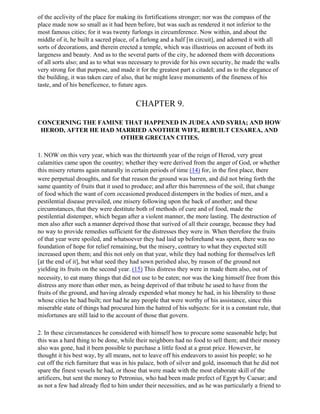 of the acclivity of the place for making its fortifications stronger; nor was the compass of the
place made now so small as it had been before, but was such as rendered it not inferior to the
most famous cities; for it was twenty furlongs in circumference. Now within, and about the
middle of it, he built a sacred place, of a furlong and a half [in circuit], and adorned it with all
sorts of decorations, and therein erected a temple, which was illustrious on account of both its
largeness and beauty. And as to the several parts of the city, he adorned them with decorations
of all sorts also; and as to what was necessary to provide for his own security, he made the walls
very strong for that purpose, and made it for the greatest part a citadel; and as to the elegance of
the building, it was taken care of also, that he might leave monuments of the fineness of his
taste, and of his beneficence, to future ages.


                                         CHAPTER 9.

CONCERNING THE FAMINE THAT HAPPENED IN JUDEA AND SYRIA; AND HOW
 HEROD, AFTER HE HAD MARRIED ANOTHER WIFE, REBUILT CESAREA, AND
                      OTHER GRECIAN CITIES.

1. NOW on this very year, which was the thirteenth year of the reign of Herod, very great
calamities came upon the country; whether they were derived from the anger of God, or whether
this misery returns again naturally in certain periods of time (14) for, in the first place, there
were perpetual droughts, and for that reason the ground was barren, and did not bring forth the
same quantity of fruits that it used to produce; and after this barrenness of the soil, that change
of food which the want of corn occasioned produced distempers in the bodies of men, and a
pestilential disease prevailed, one misery following upon the back of another; and these
circumstances, that they were destitute both of methods of cure and of food, made the
pestilential distemper, which began after a violent manner, the more lasting. The destruction of
men also after such a manner deprived those that surived of all their courage, because they had
no way to provide remedies sufficient for the distresses they were in. When therefore the fruits
of that year were spoiled, and whatsoever they had laid up beforehand was spent, there was no
foundation of hope for relief remaining, but the misery, contrary to what they expected still
increased upon them; and this not only on that year, while they had nothing for themselves left
[at the end of it], but what seed they had sown perished also, by reason of the ground not
yielding its fruits on the second year. (15) This distress they were in made them also, out of
necessity, to eat many things that did not use to be eaten; nor was the king himself free from this
distress any more than other men, as being deprived of that tribute he used to have from the
fruits of the ground, and having already expended what money he had, in his liberality to those
whose cities he had built; nor had he any people that were worthy of his assistance, since this
miserable state of things had procured him the hatred of his subjects: for it is a constant rule, that
misfortunes are still laid to the account of those that govern.

2. In these circumstances he considered with himself how to procure some seasonable help; but
this was a hard thing to be done, while their neighbors had no food to sell them; and their money
also was gone, had it been possible to purchase a little food at a great price. However, he
thought it his best way, by all means, not to leave off his endeavors to assist his people; so he
cut off the rich furniture that was in his palace, both of silver and gold, insomuch that he did not
spare the finest vessels he had, or those that were made with the most elaborate skill of the
artificers, but sent the money to Petronius, who had been made prefect of Egypt by Caesar; and
as not a few had already fled to him under their necessities, and as he was particularly a friend to
 