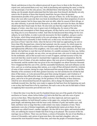 Herod, and desirous to have his subjects preserved, he gave leave to them in the first place to
export corn, and assisted them every way, both in purchasing and exporting the same; so that he
was the principal, if not the only person, who afforded them what help they had. And Herod
taking care the people should understand that this help came from himself, did thereby not only
remove the ill opinion of those that formerly hated him, but gave them the greatest
demonstration possible of his good-will to them, and care of them; for, in the first place, as for
those who were able to provide their own food, he distributed to them their proportion of corn in
the exactest manner; but for those many that were not able, either by reason of their old age, or
any other infirmity, to provide food for themselves, he made this provision for them, the bakers
should make their bread ready for them. He also took care that they might not be hurt by the
dangers of winter, since they were in great want of clothing also, by reason of the utter
destruction and consumption of their sheep and goats, till they had no wool to make use of, nor
any thing else to cover themselves withal. And when he had procured these things for his own
subjects, he went further, in order to provide necessaries for their neighbors, and gave seed to
the Syrians, which thing turned greatly to his own advantage also, this charitable assistance
being afforded most seasonably to their fruitful soil, so that every one had now a plentiful
provision of food. Upon the whole, when the harvest of the land was approaching, he sent no
fewer than fifty thousand men, whom he had sustained, into the country; by which means he
both repaired the afflicted condition of his own kingdom with great generosity and diligence,
and lightened the afflictions of his neighbors, who were under the same calamities; for there was
nobody who had been in want that was left destitute of a suitable assistance by him; nay, further,
there were neither any people, nor any cities, nor any private men, who were to make provision
for the multitudes, and on that account were in want of support, and had recourse to him, but
received what they stood in need of, insomuch that it appeared, upon a computation, that the
number of cori of wheat, of ten attic medimni apiece, that were given to foreigners, amounted to
ten thousand, and the number that was given in his own kingdom was about fourscore thousand.
Now it happened that this care of his, and this seasonable benefaction, had such influence on the
Jews, and was so cried up among other nations, as to wipe off that old hatred which his violation
of some of their customs, during his reign, had procured him among all the nation, and that this
liberality of his assistance in this their greatest necessity was full satisfaction for all that he had
done of that nature, as it also procured him great fame among foreigners; and it looked as if
these calamities that afflicted his land, to a degree plainly incredible, came in order to raise his
glory, and to be to his great advantage; for the greatness of his liberality in these distresses,
which he now demonstrated beyond all expectation, did so change the disposition of the
multitude towards him, that they were ready to suppose he had been from the beginning not such
a one as they had found him to be by experience, but such a one as the care he had taken of them
in supplying their necessities proved him now to be.

3. About this time it was that he sent five hundred chosen men out of the guards of his body as
auxiliaries to Caesar, whom Aelius Gallus (16) led to the Red Sea, and who were of great
service to him there. When therefore his affairs were thus improved, and were again in a
flourishing condition, he built himself a palace in the upper city, raising the rooms to a very
great height, and adorning them with the most costly furniture of gold, and marble scats, and
beds; and these were so large that they could contain very many companies of men. These
apartments were also of distinct magnitudes, and had particular names given them; for one
apartment was called Caesar's, another Agrippa's. He also fell in love again, and married another
wife, not suffering his reason to hinder him from living as he pleased. The occasion of this his
marriage was as follows: There was one Simon, a citizen of Jerusalem, the son of one Boethus, a
citizen of Alexandria, and a priest of great note there; this man had a daughter, who was
esteemed the most beautiful woman of that time; and when the people of Jerusalem began to
 
