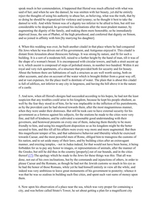 speak much in her commendation, it happened that Herod was much affected with what was
said of her; and when he saw the damsel, he was smitten with her beauty, yet did he entirely
reject the thoughts of using his authority to abuse her, as believing, what was the truth, that by
so doing he should be stigmatized for violence and tyranny; so he thought it best to take the
damsel to wife. And while Simon was of a dignity too inferior to be allied to him, but still too
considerable to be despised, he governed his inclinations after the most prudent manner, by
augmenting the dignity of the family, and making them more honorable; so he immediately
deprived Jesus, the son of Phabet, of the high priesthood, and conferred that dignity on Simon,
and so joined in affinity with him [by marrying his daughter].

4. When this wedding was over, he built another citadel in that place where he had conquered
file Jews when he was driven out of his government, and Antigonus enjoyed it. This citadel is
distant from Jerusalem about threescore furlongs. It was strong by nature, and fit for such a
building. It is a sort of a moderate hill, raised to a further height by the hand of man, till it was of
the shape of a woman's breast. It is encompassed with circular towers, and hath a strait ascent up
to it, which ascent is composed of steps of polished stones, in number two hundred. Within it are
royal and very rich apartments, of a structure that provided both for security and for beauty.
About the bottom there are habitations of such a structure as are well worth seeing, both on
other accounts, and also on account of the water which is brought thither from a great way off,
and at vast expenses, for the place itself is destitute of water. The plain that is about this citadel
is full of edifices, not inferior to any city in largeness, and having the hill above it in the nature
of a castle.

5. And now, when all Herod's designs had succeeded according to his hopes, he had not the least
suspicion that any troubles could arise in his kingdom, because he kept his people obedient, as
well by the fear they stood in of him, for he was implacable in the infliction of his punishments,
as by the provident care he had showed towards them, after the most magnanimous manner,
when they were under their distresses. But still he took care to have external security for his
government as a fortress against his subjects; for the orations he made to the cities were very
fine, and full of kindness; and he cultivated a seasonable good understanding with their
governors, and bestowed presents on every one of them, inducing them thereby to be more
friendly to him, and using his magnificent disposition so as his kingdom might be the better
secured to him, and this till all his affairs were every way more and more augmented. But then
this magnificent temper of his, and that submissive behavior and liberality which he exercised
towards Caesar, and the most powerful men of Rome, obliged him to transgress the customs of
his nation, and to set aside many of their laws, and by building cities after an extravagant
manner, and erecting temples, - not in Judea indeed, for that would not have been borne, it being
forbidden for us to pay any honor to images, or representations of animals, after the manner of
the Greeks; but still he did thus in the country [properly] out of our bounds, and in the cities
thereof (17) The apology which he made to the Jews for these things was this: That all was
done, not out of his own inclinations, but by the commands and injunctions of others, in order to
please Caesar and the Romans, as though he had not the Jewish customs so much in his eye as
he had the honor of those Romans, while yet he had himself entirely in view all the while, and
indeed was very ambitious to leave great monuments of his government to posterity; whence it
was that he was so zealous in building such fine cities, and spent such vast sums of money upon
them.

6. Now upon his observation of a place near the sea, which was very proper for containing a
city, and was before called Strato's Tower, he set about getting a plan for a magnificent city
 