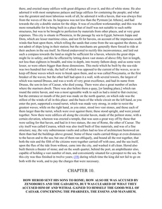 there, and erected many edifices with great diligence all over it, and this of white stone. He also
adorned it with most sumptuous palaces and large edifices for containing the people; and what
was the greatest and most laborious work of all, he adorned it with a haven, that was always free
from the waves of the sea. Its largeness was not less than the Pyrmum [at Athens], and had
towards the city a double station for the ships. It was of excellent workmanship; and this was the
more remarkable for its being built in a place that of itself was not suitable to such noble
structures, but was to be brought to perfection by materials from other places, and at very great
expenses. This city is situate in Phoenicia, in the passage by sea to Egypt, between Joppa and
Dora, which are lesser maritime cities, and not fit for havens, on account of the impetuous south
winds that beat upon them, which rolling the sands that come from the sea against the shores, do
not admit of ships lying in their station; but the merchants are generally there forced to ride at
their anchors in the sea itself. So Herod endeavored to rectify this inconvenience, and laid out
such a compass towards the land as might be sufficient for a haven, wherein the great ships
might lie in safety; and this he effected by letting down vast stones of above fifty feet in length,
not less than eighteen in breadth, and nine in depth, into twenty fathom deep; and as some were
lesser, so were others bigger than those dimensions. This mole which he built by the sea-side
was two hundred feet wide, the half of which was opposed to the current of the waves, so as to
keep off those waves which were to break upon them, and so was called Procymatia, or the first
breaker of the waves; but the other half had upon it a wall, with several towers, the largest of
which was named Drusus, and was a work of very great excellence, and had its name from
Drusus, the son-in-law of Caesar, who died young. There were also a great number of arches
where the mariners dwelt. There was also before them a quay, [or landing place,] which ran
round the entire haven, and was a most agreeable walk to such as had a mind to that exercise;
but the entrance or mouth of the port was made on the north quarter, on which side was the
stillest of the winds of all in this place: and the basis of the whole circuit on the left hand, as you
enter the port, supported a round turret, which was made very strong, in order to resist the
greatest waves; while on the right hand, as you enter, stood two vast stones, and those each of
them larger than the turret, which were over against them; these stood upright, and were joined
together. Now there were edifices all along the circular haven, made of the politest stone, with a
certain elevation, whereon was erected a temple, that was seen a great way off by those that
were sailing for that haven, and had in it two statues, the one of Rome, the other of Caesar. The
city itself was called Cesarea, which was also itself built of fine materials, and was of a fine
structure; nay, the very subterranean vaults and cellars had no less of architecture bestowed on
them than had the buildings above ground. Some of these vaults carried things at even distances
to the haven and to the sea; but one of them ran obliquely, and bound all the rest together, that
both the rain and the filth of the citizens were together carried off with ease, and the sea itself,
upon the flux of the tide from without, came into the city, and washed it all clean. Herod also
built therein a theater of stone; and on the south quarter, behind the port, an amphitheater also,
capable of holding a vast number of men, and conveniently situated for a prospect to the sea. So
this city was thus finished in twelve years; (18) during which time the king did not fail to go on
both with the work, and to pay the charges that were necessary.


                                        CHAPTER 10.

  HOW HEROD SENT HIS SONS TO ROME; HOW ALSO HE WAS ACCUSED BY
   ZENODORUS AND THE GADARENS, BUT WAS CLEARED OF WHAT THEY
  ACCUSED HIM OF AND WITHAL GAINED TO HIMSELF THE GOOD-WILL OF
    CAESAR. CONCERNING THE PHARISEES, THE ESSENS AND MANAHEM.
 
