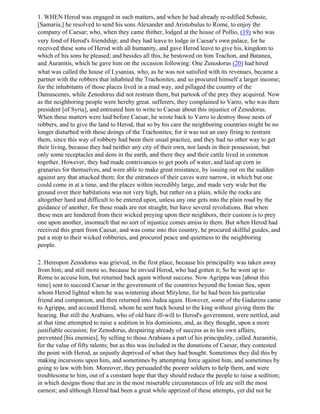 1. WHEN Herod was engaged in such matters, and when he had already re-edified Sebaste,
[Samaria,] he resolved to send his sons Alexander and Aristobulus to Rome, to enjoy the
company of Caesar; who, when they came thither, lodged at the house of Pollio, (19) who was
very fond of Herod's friendship; and they had leave to lodge in Caesar's own palace, for he
received these sons of Herod with all humanity, and gave Herod leave to give his, kingdom to
which of his sons he pleased; and besides all this, he bestowed on him Trachon, and Batanea,
and Auranitis, which he gave him on the occasion following: One Zenodorus (20) had hired
what was called the house of Lysanias, who, as he was not satisfied with its revenues, became a
partner with the robbers that inhabited the Trachonites, and so procured himself a larger income;
for the inhabitants of those places lived in a mad way, and pillaged the country of the
Damascenes, while Zenodorus did not restrain them, but partook of the prey they acquired. Now
as the neighboring people were hereby great. sufferers, they complained to Varro, who was then
president [of Syria], and entreated him to write to Caesar about this injustice of Zenodorus.
When these matters were laid before Caesar, he wrote back to Varro to destroy those nests of
robbers, and to give the land to Herod, that so by his care the neighboring countries might be no
longer disturbed with these doings of the Trachonites; for it was not an easy firing to restrain
them, since this way of robbery had been their usual practice, and they had no other way to get
their living, because they had neither any city of their own, nor lands in their possession, but
only some receptacles and dens in the earth, and there they and their cattle lived in common
together. However, they had made contrivances to get pools of water, and laid up corn in
granaries for themselves, and were able to make great resistance, by issuing out on the sudden
against any that attacked them; for the entrances of their caves were narrow, in which but one
could come in at a time, and the places within incredibly large, and made very wide but the
ground over their habitations was not very high, but rather on a plain, while the rocks are
altogether hard and difficult to be entered upon, unless any one gets into the plain road by the
guidance of another, for these roads are not straight, but have several revolutions. But when
these men are hindered from their wicked preying upon their neighbors, their custom is to prey
one upon another, insomuch that no sort of injustice comes amiss to them. But when Herod had
received this grant from Caesar, and was come into this country, he procured skillful guides, and
put a stop to their wicked robberies, and procured peace and quietness to the neighboring
people.

2. Hereupon Zenodorus was grieved, in the first place, because his principality was taken away
from him; and still more so, because he envied Herod, who had gotten it; So he went up to
Rome to accuse him, but returned back again without success. Now Agrippa was [about this
time] sent to succeed Caesar in the government of the countries beyond the Ionian Sea, upon
whom Herod lighted when he was wintering about Mitylene, for he had been his particular
friend and companion, and then returned into Judea again. However, some of the Gadarens came
to Agrippa, and accused Herod, whom he sent back bound to the king without giving them the
hearing. But still the Arabians, who of old bare ill-will to Herod's government, were nettled, and
at that time attempted to raise a sedition in his dominions, and, as they thought, upon a more
justifiable occasion; for Zenodorus, despairing already of success as to his own affairs,
prevented [his enemies], by selling to those Arabians a part of his principality, called Auranitis,
for the value of fifty talents; but as this was included in the donations of Caesar, they contested
the point with Herod, as unjustly deprived of what they had bought. Sometimes they did this by
making incursions upon him, and sometimes by attempting force against him, and sometimes by
going to law with him. Moreover, they persuaded the poorer soldiers to help them, and were
troublesome to him, out of a constant hope that they should reduce the people to raise a sedition;
in which designs those that are in the most miserable circumstances of life are still the most
earnest; and although Herod had been a great while apprized of these attempts, yet did not he
 