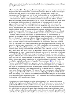 indulge any severity to them, but by rational methods aimed to mitigate things, as not willing to
give any handle for tumults.

3. Now when Herod had already reigned seventeen years, Caesar came into Syria; at which time
the greatest part of the inhabitants of Gadara clamored against Herod, as one that was heavy in
his injunctions, and tyrannical. These reproaches they mainly ventured upon by the
encouragement of Zenodorus, who took his oath that he would never leave Herod till he had
procured that they should be severed from Herod's kingdom, and joined to Caesar's province.
The Gadarens were induced hereby, and made no small cry against him, and that the more
boldly, because those that had been delivered up by Agrippa were not punished by Herod, who
let them go, and did them no harm; for indeed he was the principal man in the world who
appeared almost inexorable in punishing crimes in his own family, but very generous in
remitting the offenses that were committed elsewhere. And while they accused Herod of
injuries, and plunderings, and subversions of temples, he stood unconcerned, and was ready to
make his defense. However, Caesar gave him his right hand, and remitted nothing of his
kindness to him, upon this disturbance by the multitude; and indeed these things were alleged
the first day, but the hearing proceeded no further; for as the Gadarens saw the inclination of
Caesar and of his assessors, and expected, as they had reason to do, that they should be
delivered up to the king, some of them, out of a dread of the torments they might undergo, cut
their own throats in the night time, and some of them threw themselves down precipices, and
others of them cast themselves into the river, and destroyed themselves of their own accord;
which accidents seemed a sufficient condemnation of the rashness and crimes they had been
guilty of; whereupon Caesar made no longer delay, but cleared Herod from the crimes he was
accused of. Another happy accident there was, which was a further great advantage to Herod at
this time; for Zenodorus's belly burst, and a great quantity of blood issued from him in his
sickness, and he thereby departed this life at Antioch in Syria; so Caesar bestowed his country,
which was no small one, upon Herod; it lay between Trachon and Galilee, and contained Ulatha,
and Paneas, and the country round about. He also made him one of the procurators of Syria, and
commanded that they should do every thing with his approbation; and, in short, he arrived at
that pitch of felicity, that whereas there were but two men that governed the vast Roman empire,
first Caesar, and then Agrippa, who was his principal favorite, Caesar preferred no one to Herod
besides Agrippa, and Agrippa made no one his greater friend than Herod besides Caesar. And
when he had acquired such freedom, he begged of Caesar a tetrarchy (21) for his brother
Pheroras, while he did himself bestow upon him a revenue of a hundred talents out of his own
kingdom, that in case he came to any harm himself, his brother might be in safety, and that his
sons might not have dominion over him. So when he had conducted Caesar to the sea, and was
returned home, he built him a most beautiful temple, of the whitest stone, in Zenodorus's
country, near the place called Panlure. This is a very fine cave in a mountain, under which there
is a great cavity in the earth, and the cavern is abrupt, and prodigiously deep, and frill of a still
water; over it hangs a vast mountain; and under the caverns arise the springs of the river Jordan.
Herod adorned this place, which was already a very remarkable one, still further by the erection
of this temple, which he dedicated to Caesar.

4. At which time Herod released to his subjects the third part of their taxes, under pretense
indeed of relieving them, after the dearth they had had; but the main reason was, to recover their
good-will, which he now wanted; for they were uneasy at him, because of the innovations he
had introduced in their practices, of the dissolution of their religion, and of the disuse of their
own customs; and the people every where talked against him, like those that were still more
provoked and disturbed at his procedure; against which discontents he greatly guarded himself,
and took away the opportunities they might have to disturb him, and enjoined them to be always
 