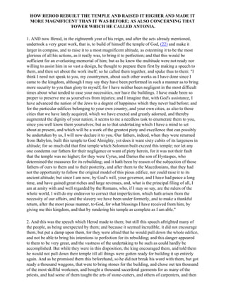HOW HEROD REBUILT THE TEMPLE AND RAISED IT HIGHER AND MADE IT
 MORE MAGNIFICENT THAN IT WAS BEFORE; AS ALSO CONCERNING THAT
               TOWER WHICH HE CALLED ANTONIA.

1. AND now Herod, in the eighteenth year of his reign, and after the acts already mentioned,
undertook a very great work, that is, to build of himself the temple of God, (22) and make it
larger in compass, and to raise it to a most magnificent altitude, as esteeming it to be the most
glorious of all his actions, as it really was, to bring it to perfection; and that this would be
sufficient for an everlasting memorial of him; but as he knew the multitude were not ready nor
willing to assist him in so vast a design, he thought to prepare them first by making a speech to
them, and then set about the work itself; so he called them together, and spake thus to them: "I
think I need not speak to you, my countrymen, about such other works as I have done since I
came to the kingdom, although I may say they have been performed in such a manner as to bring
more security to you than glory to myself; for I have neither been negligent in the most difficult
times about what tended to ease your necessities, nor have the buildings. I have made been so
proper to preserve me as yourselves from injuries; and I imagine that, with God's assistance, I
have advanced the nation of the Jews to a degree of happiness which they never had before; and
for the particular edifices belonging to your own country, and your own cities, as also to those
cities that we have lately acquired, which we have erected and greatly adorned, and thereby
augmented the dignity of your nation, it seems to me a needless task to enumerate them to you,
since you well know them yourselves; but as to that undertaking which I have a mind to set
about at present, and which will be a work of the greatest piety and excellence that can possibly
be undertaken by us, I will now declare it to you. Our fathers, indeed, when they were returned
from Babylon, built this temple to God Almighty, yet does it want sixty cubits of its largeness in
altitude; for so much did that first temple which Solomon built exceed this temple; nor let any
one condemn our fathers for their negligence or want of piety herein, for it was not their fault
that the temple was no higher; for they were Cyrus, and Darius the son of Hystaspes, who
determined the measures for its rebuilding; and it hath been by reason of the subjection of those
fathers of ours to them and to their posterity, and after them to the Macedonians, that they had
not the opportunity to follow the original model of this pious edifice, nor could raise it to its
ancient altitude; but since I am now, by God's will, your governor, and I have had peace a long
time, and have gained great riches and large revenues, and, what is the principal filing of all, I
am at amity with and well regarded by the Romans, who, if I may so say, are the rulers of the
whole world, I will do my endeavor to correct that imperfection, which hath arisen from the
necessity of our affairs, and the slavery we have been under formerly, and to make a thankful
return, after the most pious manner, to God, for what blessings I have received from him, by
giving me this kingdom, and that by rendering his temple as complete as I am able."

2. And this was the speech which Herod made to them; but still this speech aftrighted many of
the people, as being unexpected by them; and because it seemed incredible, it did not encourage
them, but put a damp upon them, for they were afraid that he would pull down the whole edifice,
and not be able to bring his intentions to perfection for its rebuilding; and this danger appeared
to them to be very great, and the vastness of the undertaking to be such as could hardly be
accomplished. But while they were in this disposition, the king encouraged them, and told them
he would not pull down their temple till all things were gotten ready for building it up entirely
again. And as he promised them this beforehand, so he did not break his word with them, but got
ready a thousand waggons, that were to bring stones for the building, and chose out ten thousand
of the most skillful workmen, and bought a thousand sacerdotal garments for as many of the
priests, and had some of them taught the arts of stone-cutters, and others of carpenters, and then
 