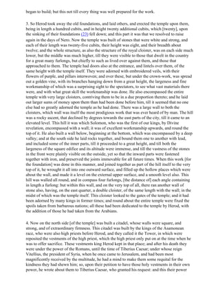 began to build; but this not till every thing was well prepared for the work.

3. So Herod took away the old foundations, and laid others, and erected the temple upon them,
being in length a hundred cubits, and in height twenty additional cubits, which [twenty], upon
the sinking of their foundations (23) fell down; and this part it was that we resolved to raise
again in the days of Nero. Now the temple was built of stones that were white and strong, and
each of their length was twenty-five cubits, their height was eight, and their breadth about
twelve; and the whole structure, as also the structure of the royal cloister, was on each side much
lower, but the middle was much higher, till they were visible to those that dwelt in the country
for a great many furlongs, but chiefly to such as lived over against them, and those that
approached to them. The temple had doors also at the entrance, and lintels over them, of the
same height with the temple itself. They were adorned with embroidered veils, with their
flowers of purple, and pillars interwoven; and over these, but under the crown-work, was spread
out a golden vine, with its branches hanging down from a great height, the largeness and fine
workmanship of which was a surprising sight to the spectators, to see what vast materials there
were, and with what great skill the workmanship was done. He also encompassed the entire
temple with very large cloisters, contriving them to be in a due proportion thereto; and he laid
out larger sums of money upon them than had been done before him, till it seemed that no one
else had so greatly adorned the temple as he had done. There was a large wall to both the
cloisters, which wall was itself the most prodigious work that was ever heard of by man. The hill
was a rocky ascent, that declined by degrees towards the east parts of the city, till it came to an
elevated level. This hill it was which Solomon, who was the first of our kings, by Divine
revelation, encompassed with a wall; it was of excellent workmanship upwards, and round the
top of it. He also built a wall below, beginning at the bottom, which was encompassed by a deep
valley; and at the south side he laid rocks together, and bound them one to another with lead,
and included some of the inner parts, till it proceeded to a great height, and till both the
largeness of the square edifice and its altitude were immense, and till the vastness of the stones
in the front were plainly visible on the outside, yet so that the inward parts were fastened
together with iron, and preserved the joints immovable for all future times. When this work [for
the foundation] was done in this manner, and joined together as part of the hill itself to the very
top of it, he wrought it all into one outward surface, and filled up the hollow places which were
about the wall, and made it a level on the external upper surface, and a smooth level also. This
hill was walled all round, and in compass four furlongs, [the distance of] each angle containing
in length a furlong: but within this wall, and on the very top of all, there ran another wall of
stone also, having, on the east quarter, a double cloister, of the same length with the wall; in the
midst of which was the temple itself. This cloister looked to the gates of the temple; and it had
been adorned by many kings in former times; and round about the entire temple were fixed the
spoils taken from barbarous nations; all these had been dedicated to the temple by Herod, with
the addition of those he had taken from the Arabians.

4. Now on the north side [of the temple] was built a citadel, whose walls were square, and
strong, and of extraordinary firmness. This citadel was built by the kings of the Asamonean
race, who were also high priests before Herod, and they called it the Tower, in which were
reposited the vestments of the high priest, which the high priest only put on at the time when he
was to offer sacrifice. These vestments king Herod kept in that place; and after his death they
were under the power of the Romans, until the time of Tiberius Caesar; under whose reign
Vitellius, the president of Syria, when he once came to Jerusalem, and had been most
magnificently received by the multitude, he had a mind to make them some requital for the
kindness they had shewn him; so, upon their petition to have those holy vestments in their own
power, he wrote about them to Tiberius Caesar, who granted his request: and this their power
 