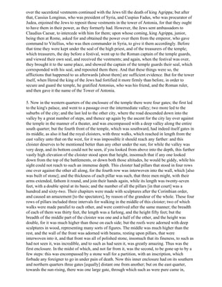 over the sacerdotal vestments continued with the Jews till the death of king Agrippa; but after
that, Cassius Longinus, who was president of Syria, and Cuspius Fadus, who was procurator of
Judea, enjoined the Jews to reposit those vestments in the tower of Antonia, for that they ought
to have them in their power, as they formerly had. However, the Jews sent ambassadors to
Claudius Caesar, to intercede with him for them; upon whose coming, king Agrippa, junior,
being then at Rome, asked for and obtained the power over them from the emperor, who gave
command to Vitellius, who was then commander in Syria, to give it them accordingly. Before
that time they were kept under the seal of the high priest, and of the treasurers of the temple;
which treasurers, the day before a festival, went up to the Roman captain of the temple guards,
and viewed their own seal, and received the vestments; and again, when the festival was over,
they brought it to the same place, and showed the captain of the temple guards their seal, which
corresponded with his seal, and reposited them there. And that these things were so, the
afflictions that happened to us afterwards [about them] are sufficient evidence. But for the tower
itself, when Herod the king of the Jews had fortified it more firmly than before, in order to
secure and guard the temple, he gratified Antonius, who was his friend, and the Roman ruler,
and then gave it the name of the Tower of Antonia.

5. Now in the western quarters of the enclosure of the temple there were four gates; the first led
to the king's palace, and went to a passage over the intermediate valley; two more led to the
suburbs of the city; and the last led to the other city, where the road descended down into the
valley by a great number of steps, and thence up again by the ascent for the city lay over against
the temple in the manner of a theater, and was encompassed with a deep valley along the entire
south quarter; but the fourth front of the temple, which was southward, had indeed itself gates in
its middle, as also it had the royal cloisters, with three walks, which reached in length from the
east valley unto that on the west, for it was impossible it should reach any farther: and this
cloister deserves to be mentioned better than any other under the sun; for while the valley was
very deep, and its bottom could not be seen, if you looked from above into the depth, this further
vastly high elevation of the cloister stood upon that height, insomuch that if any one looked
down from the top of the battlements, or down both those altitudes, he would be giddy, while his
sight could not reach to such an immense depth. This cloister had pillars that stood in four rows
one over against the other all along, for the fourth row was interwoven into the wall, which [also
was built of stone]; and the thickness of each pillar was such, that three men might, with their
arms extended, fathom it round, and join their hands again, while its length was twenty-seven
feet, with a double spiral at its basis; and the number of all the pillars [in that court] was a
hundred and sixty-two. Their chapiters were made with sculptures after the Corinthian order,
and caused an amazement [to the spectators], by reason of the grandeur of the whole. These four
rows of pillars included three intervals for walking in the middle of this cloister; two of which
walks were made parallel to each other, and were contrived after the same manner; the breadth
of each of them was thirty feet, the length was a furlong, and the height fifty feet; but the
breadth of the middle part of the cloister was one and a half of the other, and the height was
double, for it was much higher than those on each side; but the roofs were adorned with deep
sculptures in wood, representing many sorts of figures. The middle was much higher than the
rest, and the wall of the front was adorned with beams, resting upon pillars, that were
interwoven into it, and that front was all of polished stone, insomuch that its fineness, to such as
had not seen it, was incredible, and to such as had seen it, was greatly amazing. Thus was the
first enclosure. In the midst of which, and not far from it, was the second, to be gone up to by a
few steps: this was encompassed by a stone wall for a partition, with an inscription, which
forbade any foreigner to go in under pain of death. Now this inner enclosure had on its southern
and northern quarters three gates [equally] distant one from another; but on the east quarter,
towards the sun-rising, there was one large gate, through which such as were pure came in,
 