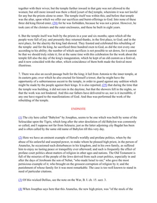 together with their wives; but the temple further inward in that gate was not allowed to the
women; but still more inward was there a third [court of the] temple, whereinto it was not lawful
for any but the priests alone to enter. The temple itself was within this; and before that temple
was the altar, upon which we offer our sacrifices and burnt-offerings to God. Into none of these
three did king Herod enter, (24) for he was forbidden, because he was not a priest. However, he
took care of the cloisters and the outer enclosures, and these he built in eight years.

6. But the temple itself was built by the priests in a year and six months; upon which all the
people were full of joy; and presently they returned thanks, in the first place, to God; and in the
next place, for the alacrity the king had showed. They feasted and celebrated this rebuilding of
the temple: and for the king, he sacrificed three hundred oxen to God, as did the rest every one
according to his ability; the number of which sacrifices is not possible to set down, for it cannot
be that we should truly relate it; for at the same time with this celebration for the work about the
temple fell also the day of the king's inauguration, which he kept of an old custom as a festival,
and it now coincided with the other, which coincidence of them both made the festival most
illustrious.

7. There was also an occult passage built for the king; it led from Antonia to the inner temple, at
its eastern gate; over which he also erected for himself a tower, that he might have the
opportunity of a subterraneous ascent to the temple, in order to guard against any sedition which
might be made by the people against their kings. It is also reported, (25) that during the time that
the temple was building, it did not rain in the daytime, but that the showers fell in the nights, so
that the work was not hindered. And this our fathers have delivered to us; nor is it incredible, if
any one have regard to the manifestations of God. And thus was performed the work of the
rebuilding of the temple.

                                            ENDNOTE

(1) The city here called "Babylon" by Josephus, seems to be one which was built by some of the
Seleucidae upon the Tigris, which long after the utter desolation of old Babylon was commonly
so called, and I suppose not far from Seleueia; just as the latter adjoining city Bagdat has been
and is often called by the same old name of Babylon till this very day.

(2) Here we have an eminent example of Herod's worldly and profane politics, when by the
abuse of his unlawful and usurped power, to make whom he pleased high priest, in the person of
Ananelus, he occasioned such disturbances in his kingdom, and in his own family, as suffered
him to enjoy no lasting peace or tranquillity ever afterward; and such is frequently the effect of
profane court politics about matters of religion in other ages and nations. The Old Testament is
full of the miseries of the people of the Jews derived from such court politics, especially in and
after the days of Jeroboam the son of Nebat, "who made Israel to sin;" who gave the most
pernicious example of it; who brought on the grossest corruption of religion by it; and the
punishment of whose family for it was most remarkable. The case is too well known to stand in
need of particular citations.

(3) Of this wicked Dellius, see the note on the War, B. I. ch. 15. sect. 3.

(4) When Josephus says here that this Ananelus, the new high priest, was "of the stock of the
 