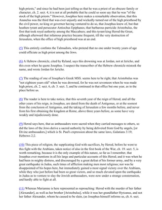 high priests," and since he had been just telling us that he was a priest of an obscure family or
character, ch. 2. sect. 4, it is not at all probable that he could so soon say that he was "of the
stock of the high priests." However, Josephus here makes a remarkable observation, that this
Ananelus was the third that was ever unjustly and wickedly turned out of the high priesthood by
the civil power, no king or governor having ventured to do so, that Josephus knew of, but that
heathen tyrant and persecutor Antiochus Epiphanes; that barbarous parricide Aristobulus, the
first that took royal authority among the Maccabees; and this tyrant king Herod the Great,
although afterward that infamous practice became frequent, till the very destruction of
Jerusalem, when the office of high priesthood was at an end.

(5) This entirely confutes the Talmudists, who pretend that no one under twenty years of age
could officiate as high priest among the Jews.

(6) A Hebrew chronicle, cited by Reland, says this drowning was at Jordan, not at Jericho, and
this even when he quote Josephus. I suspect the transcriber of the Hebrew chronicle mistook the
name, and wrote Jordan for Jericho.

(7) The reading of one of Josephus's Greek MSS. seems here to be right, that Aristobulus was
"not eighteen years old" when he was drowned, for he was not seventeen when he was made
high priest, ch. 2. sect. 6, ch. 3. sect. 3, and he continued in that office but one year, as in the
place before us.

(8) The reader is here to take notice, that this seventh year of the reign of Herod, and all the
other years of his reign, in Josephus, are dated from the death of Antigonus, or at the soonest
from the conclusion of Antigonus, and the taking of Jerusalem a few months before, and never
from his first obtaining the kingdom at Rome, above three years before, as some have very
weakly and injudiciously done.

(9) Herod says here, that as ambassadors were sacred when they carried messages to others, so
did the laws of the Jews derive a sacred authority by being delivered from God by angels, [or
Divine ambassadors,] which is St. Paul's expression about the same laws, Galatians 3:19;
Hebrews 2;2.

(10) This piece of religion, the supplicating God with sacrifices, by Herod, before he went to
this fight with the Arabians, taken notice of also in the first book of the War, ch. 19. sect. 5, is
worth remarking, because it is the only example of this nature, so far as I remember, that
Josephus ever mentions in all his large and particular accounts of this Herod; and it was when he
had been in mighty distress, and discouraged by a great defeat of his former army, and by a very
great earthquake in Judea, such times of affliction making men most religious; nor was he
disappointed of his hopes here, but immediately gained a most signal victory over the Arabians,
while they who just before had been so great victors, and so much elevated upon the earthquake
in Judea as to venture to slay the Jewish ambassadors, were now under a strange consternation,
and hardly able to fight at all.

(11) Whereas Mariamne is here represented as reproaching: Herod with the murder of her father
[Alexander], as well as her brother [Aristobulus], while it was her grandfather Hyrcanus, and not
her father Alexander, whom he caused to be slain, (as Josephus himself informs us, ch. 6. sect.
 