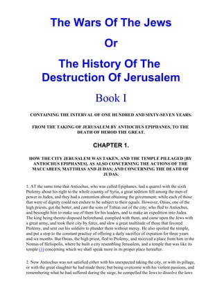The Wars Of The Jews
                                             Or
           The History Of The
         Destruction Of Jerusalem
                                        Book I
  CONTAINING THE INTERVAL OF ONE HUNDRED AND SIXTY-SEVEN YEARS.

   FROM THE TAKING OF JERUSALEM BY ANTIOCHUS EPIPHANES, TO THE
                    DEATH OF HEROD THE GREAT.


                                       CHAPTER 1.

 HOW THE CITY JERUSALEM WAS TAKEN, AND THE TEMPLE PILLAGED [BY
  ANTIOCHUS EPIPHANES]. AS ALSO CONCERNING THE ACTIONS OF THE
  MACCABEES, MATTHIAS AND JUDAS; AND CONCERNING THE DEATH OF
                              JUDAS.

1. AT the same time that Antiochus, who was called Epiphanes, had a quarrel with the sixth
Ptolemy about his right to the whole country of Syria, a great sedition fell among the men of
power in Judea, and they had a contention about obtaining the government; while each of those
that were of dignity could not endure to be subject to their equals. However, Onias, one of the
high priests, got the better, and cast the sons of Tobias out of the city; who fled to Antiochus,
and besought him to make use of them for his leaders, and to make an expedition into Judea.
The king being thereto disposed beforehand, complied with them, and came upon the Jews with
a great army, and took their city by force, and slew a great multitude of those that favored
Ptolemy, and sent out his soldiers to plunder them without mercy. He also spoiled the temple,
and put a stop to the constant practice of offering a daily sacrifice of expiation for three years
and six months. But Onias, the high priest, fled to Ptolemy, and received a place from him in the
Nomus of Heliopolis, where he built a city resembling Jerusalem, and a temple that was like its
temple (1) concerning which we shall speak more in its proper place hereafter.

2. Now Antiochus was not satisfied either with his unexpected taking the city, or with its pillage,
or with the great slaughter he had made there; but being overcome with his violent passions, and
remembering what he had suffered during the siege, he compelled the Jews to dissolve the laws
 