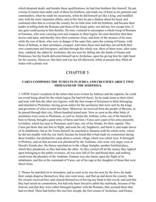 which despised death; and besides these qualifications, he had four brethren like himself. He put
a troop of armed men under each of these his brethren, and made use of them as his generals and
commanders, when he made his incursions, while he did himself act like a king, and meddled
only with the more important affairs; and at this time he put a diadem about his head, and
continued after that to overrun the country for no little time with his brethren, and became their
leader in killing both the Romans and those of the king's party; nor did any Jew escape him, if
any gain could accrue to him thereby. He once ventured to encompass a whole troop of Romans
at Emmaus, who were carrying corn and weapons to their legion; his men therefore shot their
arrows and darts, and thereby slew their centurion Arius, and forty of the stoutest of his men,
while the rest of them, who were in danger of the same fate, upon the coming of Gratus, with
those of Sebaste, to their assistance, escaped. And when these men had thus served both their
own countrymen and foreigners, and that through this whole war, three of them were, after some
time, subdued; the eldest by Archelaus, the two next by falling into the hands of Gratus and
Ptolemeus; but the fourth delivered himself up to Archelaus, upon his giving him his right hand
for his security. However, this their end was not till afterward, while at present they filled all
Judea with a piratic war.


                                       CHAPTER 5.

  VARUS COMPOSES THE TUMULTS IN JUDEA AND CRUCIFIES ABOUT TWO
                  THOUSAND OF THE SEDITIOUS.

1. UPON Varus's reception of the letters that were written by Sabinus and the captains, he could
not avoid being afraid for the whole legion [he had left there]. So he made haste to their relief,
and took with him the other two legions, with the four troops of horsemen to them belonging,
and marched to Ptolenlais; having given orders for the auxiliaries that were sent by the kings
and governors of cities to meet him there. Moreover, he received from the people of Berytus, as
he passed through their city, fifteen hundred armed men. Now as soon as the other body of
auxiliaries were come to Ptolemais, as well as Aretas the Arabian, (who, out of the hatred he
bore to Herod, brought a great army of horse and foot,) Varus sent a part of his army presently
to Galilee, which lay near to Ptolemais, and Caius, one of his friends, for their captain. This
Caius put those that met him to flight, and took the city Sepphoris, and burnt it, and made slaves
of its inhabitants; but as for Varus himself, he marched to Samaria with his whole army, where
he did not meddle with the city itself, because he found that it had made no commotion during
these troubles, but pitched his camp about a certain village which was called Aras. It belonged
to Ptolemy, and on that account was plundered by the Arabians, who were very angry even at
Herod's friends also. He thence marched on to the village Sampho, another fortified place,
which they plundered, as they had done the other. As they carried off all the money they lighted
upon belonging to the public revenues, all was now full of fire and blood-shed, and nothing
could resist the plunders of the Arabians. Emnaus was also burnt, upon the flight of its
inhabitants, and this at the command of Varus, out of his rage at the slaughter of those that were
about Arias.

2. Thence he marched on to Jerusalem, and as soon as he was but seen by the Jews, he made
their camps disperse themselves; they also went away, and fled up and down the country. But
the citizens received him, and cleared themselves of having any hand in this revolt, and said that
they had raised no commotions, but had only been forced to admit the multitude, because of the
festival, and that they were rather besieged together with the Romans, than assisted those that
had revolted. There had before this met him Joseph, the first cousin of Archelaus, and Gratus,
 