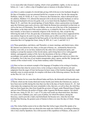 2,) we must either take Zonaras's reading, which is here grandfather, rightly, or else we must, as
before, ch. 1. sect. 1, allow a slip of Josephus's pen or memory in the place before us.

(12) Here is a plain example of a Jewish lady giving a bill of divorce to her husband, though in
the days of Josephus it was not esteemed lawful for a woman so to do. See the like among the
Parthians, Antiq. B. XVIII. ch. 9. sect. 6. However, the Christian law, when it allowed divorce
for adultery, Matthew 5:32, allowed the innocent wife to divorce her guilty husband, as well as
the innocent husband to divorce his guilty wife, as we learn from the shepherd of Hermas,
Mand. B. IV., and from: the second apology of Justin Martyr, where a persecution was brought
upon the Christians upon such a divorce; and I think the Roman laws permitted it at that time, as
well as the laws of Christianity. Now this Babas, who was one of the race of the Asamoneans or
Maccabees, as the latter end of this section informs us, is related by the Jews, as Dr. Hudson
here remarks, to have been so eminently religious in the Jewish way, that, except the day
following the tenth of Tisri, the great day of atonement, when he seems to have supposed all his
sins entirely forgiven, he used every day of the whole year to offer a sacrifice for his sins of
ignorance, or such as he supposed he had been guilty of, but did not distinctly remember. See
somewhat like it of Agrippa the Great, Antiq. B. XIX. ch. 3. sect. 3, and Job 1:4, 5.

(13) These grand plays, and shows, and Thymelici, or music meetings, and chariot races, when
the chariots were drawn by two, three, or four pair of horses, etc., instituted by Herod in his
theatres, were still, as we see here, looked on by the sober Jews as heathenish sports, and
tending to corrupt the manners of the Jewish nation, and to bring them in love with paganish
idolatry, and paganish conduct of life, but to the dissolution of the law of Moses, and
accordingly were greatly and justly condemned by them, as appears here and every where else
in Josephus. Nor is the case of our modern masquerades, plays, operas, and the like "pomps and
vanities of this wicked world," of any better tendency under Christianity.

(14) Here we have an eminent example of the language of Josephus in his writing to Gentiles,
different from that when he wrote to Jews; in his writing to whom he still derives all such
judgments from the anger of God; but because he knew many of the Gentiles thought they might
naturally come in certain periods, he complies with them in the following sentence. See the note
on the War. B. I. ch. 33. sect. 2.

(15) This famine for two years that affected Judea and Syria, the thirteenth mid fourteenth years
of Herod, which are the twenty-third and twenty-fourth years before the Christian era, seems to
have been more terrible during this time than was that in the days of Jacob, Genesis 41., 42. And
what makes the comparison the more remarkable is this, that now, as well as then, the relief they
had was from Egypt also; then from Joseph the governor of Egypt, under Pharaoh king of Egypt;
and now from Petronius the prefect of Egypt, under Augustus the Roman emperor. See almost
the like case, Antiq. B. XX. ch. 2. sect. 6. It is also well worth our observation here, that these
two years were a Sabbatic year, and a year of jubilee, for which Providence, during the
theocracy, used to provide a triple crop beforehand; but became now, when the Jews had
forfeited that blessing, the greatest years of famine to them ever since the days of Ahab, 1 Kings
17., 18.

(16) This Aelius Gallus seems to be no other than that Aelius Lagus whom Dio speaks of as
conducting an expedition that was about this time made into Arabia Felix, according to Betarius,
who is here cited by Spanheim. See a full account of this expedition in Prideaux, at the years 23
 