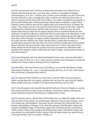 and 24.

(17) One may here take notice, that how tyrannical and extravagant soever Herod were in
himself, and in his Grecian cities, as to those plays, and shows, and temples for idolatry,
mentioned above, ch. 8. sect. 1, and here also; yet durst even he introduce very few of them into
the cities of the Jews, who, as Josephus here notes, would not even then have borne them, so
zealous were they still for many of the laws of Moses, even under so tyrannical a government as
this was of Herod the Great; which tyrannical government puts me naturally in mind of Dean
Prideaux's honest reflection upon the like ambition after such tyrannical power in Pompey and
Caesar: "One of these (says he, at the year 60) could not bear an equal, nor the other a superior;
and through this ambitions humor and thirst after more power in these two men, the whole
Roman empire being divided into two opposite factions, there was produced hereby the most
destructive war that ever afflicted it; and the like folly too much reigns in all other places. Could
about thirty men be persuaded to live at home in peace, without enterprising upon the rights of
each other, for the vain glory of conquest, and the enlargement of power, the whole world might
be at quiet; but their ambition, their follies, and their humor, leading them constantly to
encroach upon and quarrel with each other, they involve all that are under them in the mischiefs
thereof; and many thousands are they which yearly perish by it; so that it may almost raise a
doubt, whether the benefit which the world receives from government be sufficient to make
amends for the calamities which it suffers from the follies, mistakes, and real-administrations of
those that manage it."

(18) Cesarea being here said to be rebuilt and adorned in twelve years, and soon afterwards in
ten years, Antiq. B. XVI. ch. 5. sect. 1, there must be a mistake in one of the places as to the true
number, but in which of them it is hard positively to determine.

(19) This Pollio, with whom Herod's sons lived at Rome, was not Pollio the Pharisee, already
mentioned by Josephus, ch. 1. sect. 1, and again presently after this, ch. 10. sect. 4; but Asinine
Pollo, the Roman, as Spanheim here observes.

(20) The character of this Zenodorus is so like that of a famous robber of the same name in
Strabo, and that about this very country, and about this very time also, that I think Dr. Hudson
hardly needed to have put a overlaps to his determination that they were the same.

(21) A tetrarchy properly and originally denoted the fourth part of an entire kingdom or country,
and a tetrarch one that was ruler of such a fourth part, which always implies somewhat less
extent of dominion and power than belong to a kingdom and to a king.

(22) We may here observe, that the fancy of the modern Jews, in calling this temple, which was
really the third of their temples, the second temple, followed so long by later Christians, seems
to be without any solid foundation. The reason why the Christians here followed the Jews is,
because of the prophecy of Haggai, 2:6-9, which they expound of the Messiah's coning to the
second or Zorobabel's temple, of which they suppose this of Herod to be only a continuation;
which is meant, I think, of his coming to the fourth and last temple, of that future, largest, and
most glorious one, described by Ezekiel; whence I take the former notion, how general soever,
to be a great mistake. See Lit. Accorap. of Proph. p. 2.
 