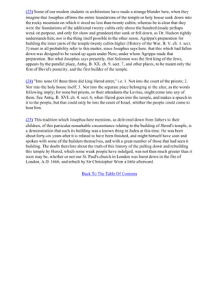 (23) Some of our modem students in architecture have made a strange blunder here, when they
imagine that Josephus affirms the entire foundations of the temple or holy house sunk down into
the rocky mountain on which it stood no less than twenty cubits, whereas he is clear that they
were the foundations of the additional twenty cubits only above the hundred (made perhaps
weak on purpose, and only for show and grandeur) that sunk or fell down, as Dr. Hudson rightly
understands him; nor is the thing itself possible in the other sense. Agrippa's preparation for
building the inner parts of the temple twenty cubits higher (History of the War, B. V. ch. 1. sect.
5) must in all probability refer to this matter, since Josephus says here, that this which had fallen
down was designed to be raised up again under Nero, under whom Agrippa made that
preparation. But what Josephus says presently, that Solomon was the first king of the Jews,
appears by the parallel place, Antiq. B. XX. ch. 9. sect. 7, and other places, to be meant only the
first of David's posterity, and the first builder of the temple.

(24) "Into none Of these three did king Herod enter," i.e. 1. Not into the court of the priests; 2.
Nor into the holy house itself; 3. Nor into the separate place belonging to the altar, as the words
following imply; for none but priests, or their attendants the Levites, might come into any of
them. See Antiq. B. XVI. ch. 4. sect. 6, when Herod goes into the temple, and makes a speech in
it to the people, but that could only be into the court of Israel, whither the people could come to
hear him.

(25) This tradition which Josephus here mentions, as delivered down from fathers to their
children, of this particular remarkable circumstance relating to the building of Herod's temple, is
a demonstration that such its building was a known thing in Judea at this time. He was born
about forty-six years after it is related to have been finished, and might himself have seen and
spoken with some of the builders themselves, and with a great number of those that had seen it
building. The doubt therefore about the truth of this history of the pulling down and rebuilding
this temple by Herod, which some weak people have indulged, was not then much greater than it
soon may be, whether or not our St. Paul's church in London was burnt down in the fire of
London, A.D. 1666, and rebuilt by Sir Christopher Wren a little afterward.

                                  Back To The Table Of Contents
 
