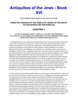 Antiquities of the Jews - Book
               XVI
                  CONTAINING THE INTERVAL OF TWELVE YEARS.

  FROM THE FINISHING OF THE TEMPLE BY HEROD TO THE DEATH
              OF ALEXANDER AND ARISTOBULUS.

                                       CHAPTER 1.

     A LAW OF HEROD'S ABOUT, THIEVES. SALOME AND PHERORAS
 CALUMNIATE ALEXANDER AND ARISTOBULUS, UPON THEIR RETURN FROM
           ROME FOR WHOM YET HEROD PROVIDES WIVES.

1. AS king Herod was very zealous in the administration of his entire government, and desirous
to put a stop to particular acts of injustice which were done by criminals about the city and
country, he made a law, no way like our original laws, and which he enacted of himself, to
expose house-breakers to be ejected out of his kingdom; which punishment was not only
grievous to be borne by the offenders, but contained in it a dissolution of the customs of our
forefathers; for this slavery to foreigners, and such as did not live after the manner of Jews, and
this necessity that they were under to do whatsoever such men should command, was an offense
against our religious settlement, rather than a punishment to such as were found to have
offended, such a punishment being avoided in our original laws; for those laws ordain, that the
thief shall restore fourfold; and that if he have not so much, he shall be sold indeed, but not to
foreigners, nor so that he be under perpetual slavery, for he must have been released after six
years. But this law, thus enacted, in order to introduce a severe and illegal punishment, seemed
to be a piece of insolence of Herod, when he did not act as a king, but as a tyrant, and thus
contemptuously, and without any regard to his subjects, did he venture to introduce such a
punishment. Now this penalty, thus brought into practice, was like Herod's other actions, and
became a part of his accusation, and an occasion of the hatred he lay under.

2. Now at this time it was that he sailed to Italy, as very desirous to meet with Caesar, and to see
his sons who lived at Rome; and Caesar was not only very obliging to him in other respects, but
delivered him his sons again, that he might take them home with him, as having already
completed themselves in the sciences; but as soon as the young men were come from Italy, the
multitude were very desirous to see them, and they became conspicuous among them all, as
adorned with great blessings of fortune, and having the countenances of persons of royal
dignity. So they soon appeared to be the objects of envy to Salome, the king's sister, and to such
as had raised calumnies against Mariamne; for they were suspicious, that when these came to
the government, they should be punished for the wickedness they had been guilty of against
their mother; so they made this very fear of theirs a motive to raise calumnies against them also.
They gave it out that they were not pleased with their father's company, because he had put their
mother to death, as if it were not agreeable to piety to appear to converse with their mother's
 