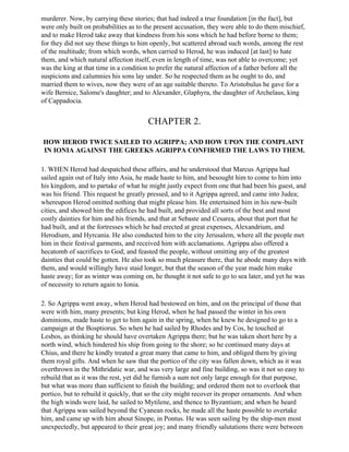 murderer. Now, by carrying these stories; that had indeed a true foundation [in the fact], but
were only built on probabilities as to the present accusation, they were able to do them mischief,
and to make Herod take away that kindness from his sons which he had before borne to them;
for they did not say these things to him openly, but scattered abroad such words, among the rest
of the multitude; from which words, when carried to Herod, he was induced [at last] to hate
them, and which natural affection itself, even in length of time, was not able to overcome; yet
was the king at that time in a condition to prefer the natural affection of a father before all the
suspicions and calumnies his sons lay under. So he respected them as he ought to do, and
married them to wives, now they were of an age suitable thereto. To Aristobulus he gave for a
wife Bernice, Salome's daughter; and to Alexander, Glaphyra, the daughter of Archelaus, king
of Cappadocia.


                                        CHAPTER 2.

HOW HEROD TWICE SAILED TO AGRIPPA; AND HOW UPON THE COMPLAINT
IN IONIA AGAINST THE GREEKS AGRIPPA CONFIRMED THE LAWS TO THEM.

1. WHEN Herod had despatched these affairs, and he understood that Marcus Agrippa had
sailed again out of Italy into Asia, he made haste to him, and besought him to come to him into
his kingdom, and to partake of what he might justly expect from one that had been his guest, and
was his friend. This request he greatly pressed, and to it Agrippa agreed, and came into Judea;
whereupon Herod omitted nothing that might please him. He entertained him in his new-built
cities, and showed him the edifices he had built, and provided all sorts of the best and most
costly dainties for him and his friends, and that at Sebaste and Cesarea, about that port that he
had built, and at the fortresses which he had erected at great expenses, Alexandrium, and
Herodium, and Hyrcania. He also conducted him to the city Jerusalem, where all the people met
him in their festival garments, and received him with acclamations. Agrippa also offered a
hecatomb of sacrifices to God; and feasted the people, without omitting any of the greatest
dainties that could be gotten. He also took so much pleasure there, that he abode many days with
them, and would willingly have staid longer, but that the season of the year made him make
haste away; for as winter was coming on, he thought it not safe to go to sea later, and yet he was
of necessity to return again to Ionia.

2. So Agrippa went away, when Herod had bestowed on him, and on the principal of those that
were with him, many presents; but king Herod, when he had passed the winter in his own
dominions, made haste to get to him again in the spring, when he knew he designed to go to a
campaign at the Bosptiorus. So when he had sailed by Rhodes and by Cos, he touched at
Lesbos, as thinking he should have overtaken Agrippa there; but he was taken short here by a
north wind, which hindered his ship from going to the shore; so he continued many days at
Chius, and there he kindly treated a great many that came to him, and obliged them by giving
them royal gifts. And when he saw that the portico of the city was fallen down, which as it was
overthrown in the Mithridatic war, and was very large and fine building, so was it not so easy to
rebuild that as it was the rest, yet did he furnish a sum not only large enough for that purpose,
but what was more than sufficient to finish the building; and ordered them not to overlook that
portico, but to rebuild it quickly, that so the city might recover its proper ornaments. And when
the high winds were laid, he sailed to Mytilene, and thence to Byzantium; and when he heard
that Agrippa was sailed beyond the Cyanean rocks, he made all the haste possible to overtake
him, and came up with him about Sinope, in Pontus. He was seen sailing by the ship-men most
unexpectedly, but appeared to their great joy; and many friendly salutations there were between
 