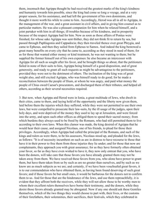 them, insomuch that Agrippa thought he had received the greatest marks of the king's kindness
and humanity towards him possible, since the king had come so long a voyage, and at a very
proper season, for his assistance, and had left the government of his own dominions, and
thought it more worth his while to come to him. Accordingly, Herod was all in all to Agrippa, in
the management of the war, and a great assistant in civil affairs, and in giving him counsel as to
particular matters. He was also a pleasant companion for him when he relaxed himself, and a
joint partaker with him in all things; ill troubles because of his kindness, and in prosperity
because of the respect Agrippa had for him. Now as soon as those affairs of Pontus were
finished, for whose sake Agrippa was sent thither, they did not think fit to return by sea, but
passed through Paphlagonia and Cappadocia; they then traveled thence over great Phrygia, and
came to Ephesus, and then they sailed from Ephesus to Samos. And indeed the king bestowed a
great many benefits on every city that he came to, according as they stood in need of them; for
as for those that wanted either money or kind treatment, he was not wanting to them; but he
supplied the former himself out of his own expenses: he also became an intercessor with
Agrippa for all such as sought after his favor, and he brought things so about, that the petitioners
failed in none of their suits to him, Agrippa being himself of a good disposition, and of great
generosity, and ready to grant all such requests as might be advantageous to the petitioners,
provided they were not to the detriment of others. The inclination of the king was of great
weight also, and still excited Agrippa, who was himself ready to do good; for he made a
reconciliation between the people of Ilium, at whom he was angry, and paid what money the
people of Chius owed Caesar's procurators, and discharged them of their tributes; and helped all
others, according as their several necessities required.

3. But now, when Agrippa and Herod were in Ionia, a great multitude of Jews, who dwelt in
their cities, came to them, and laying hold of the opportunity and the liberty now given them,
laid before them the injuries which they suffered, while they were not permitted to use their own
laws, but were compelled to prosecute their law-suits, by the ill usage of the judges, upon their
holy days, and were deprived of the money they used to lay up at Jerusalem, and were forced
into the army, and upon such other offices as obliged them to spend their sacred money; from
which burdens they always used to be freed by the Romans, who had still permitted them to live
according to their own laws. When this clamor was made, the king desired of Agrippa that he
would hear their cause, and assigned Nicolaus, one of his friends, to plead for those their
privileges. Accordingly, when Agrippa had called the principal of the Romans, and such of the
kings and rulers as were there, to be his assessors, Nicolaus stood up, and pleaded for the Jews,
as follows: "It is of necessity incumbent on such as are in distress to have recourse to those that
have it in their power to free them from those injuries they lie under; and for those that now are
complainants, they approach you with great assurance; for as they have formerly often obtained
your favor, so far as they have even wished to have it, they now only entreat that you, who have
been the donors, will take care that those favors you have already granted them may not be
taken away from them. We have received these favors from you, who alone have power to grant
them, but have them taken from us by such as are no greater than ourselves, and by such as we
know are as much subjects as we are; and certainly, if we have been vouchsafed great favors, it
is to our commendation who have obtained them, as having been found deserving of such great
favors; and if those favors be but small ones, it would be barbarous for the donors not to confirm
them to us. And for those that are the hinderance of the Jews, and use them reproachfully, it is
evident that they affront both the receivers, while they will not allow those to be worthy men to
whom their excellent rulers themselves have borne their testimony, and the donors, while they
desire those favors already granted may be abrogated. Now if any one should ask these Gentiles
themselves, which of the two things they would choose to part with, their lives, or the customs
of their forefathers, their solemnities, their sacrifices, their festivals, which they celebrated in
 