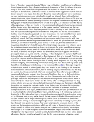 honor of those they suppose to be gods? I know very well that they would choose to suffer any
thing whatsoever rather than a dissolution of any of the customs of their forefathers; for a great
many of them have rather chosen to go to war on that account, as very solicitous not to
transgress in those matters. And indeed we take an estimate of that happiness which all mankind
do now enjoy by your means from this very thing, that we are allowed every one to worship as
our own institutions require, and yet to live [in peace]; and although they would not be thus
treated themselves, yet do they endeavor to compel others to comply with them, as if it were not
as great an instance of impiety profanely to dissolve the religious solemnities of any others, as to
be negligent in the observation of their own towards their gods. And let us now consider the one
of these practices. Is there any people, or city, or community of men, to whom your government
and the Roman power does not appear to be the greatest blessing '. Is there any one that can
desire to make void the favors they have granted? No one is certainly so mad; for there are no
men but such as have been partakers of their favors, both public and private; and indeed those
that take away what you have granted, can have no assurance but every one of their own grants
made them by you may be taken from them also; which grants of yours can yet never be
sufficiently valued; for if they consider the old governments under kings, together with your
present government, besides the great number of benefits which this government hath bestowed
on them, in order to their happiness, this is instead of all the rest, that they appear to be no
longer in a state of slavery, but of freedom. Now the privileges we desire, even when we are in
the best circumstances, are not such as deserve to be envied, for we are indeed in a prosperous
state by your means, but this is only in common with others; and it is no more than this which
we desire, to preserve our religion without any prohibition; which as it appears not in itself a
privilege to be envied us, so it is for the advantage of those that grant it to us; for if the Divinity
delights in being honored, it must delight in those that permit them to be honored. And there are
none of our customs which are inhuman, but all tending to piety, and devoted to the preservation
of justice; nor do we conceal those injunctions of ours by which we govern our lives, they being
memorials of piety, and of a friendly conversation among men. And the seventh day we set apart
from labor; it is dedicated to the learning of our customs and laws, (1) we thinking it proper to
reflect on them, as well as on any [good] thing else, in order to our avoiding of sin. If any one
therefore examine into our observances, he will find they are good in themselves, and that they
are ancient also, though some think otherwise, insomuch that those who have received them
cannot easily be brought to depart from them, out of that honor they pay to the length of time
they have religiously enjoyed them and observed them. Now our adversaries take these our
privileges away in the way of injustice; they violently seize upon that money of ours which is
owed to God, and called sacred money, and this openly, after a sacrilegious manner; and they
impose tributes upon us, and bring us before tribunals on holy days, and then require other like
debts of us, not because the contracts require it, and for their own advantage, but because they
would put an affront on our religion, of which they are conscious as well as we, and have
indulged themselves in an unjust, and to them involuntary, hatred; for your government over all
is one, tending to the establishing of benevolence, and abolishing of ill-will among such as are
disposed to it. This is therefore what we implore from thee, most excellent Agrippa, that we may
not be ill-treated; that we may not be abused; that we may not be hindered from making use of
our own customs, nor be despoiled of our goods, nor be forced by these men to do what we
ourselves force nobody to do; for these privileges of ours are not only according to justice, but
have formerly been granted us by you. And we are able to read to you many decrees of the
senate, and the tables that contain them, which are still extant in the capitol, concerning these
things, which it is evident were granted after you had experience of our fidelity towards you,
which ought to be valued, though no such fidelity had been; for you have hitherto preserved
what people were in possession of, not to us only, but almost to all men, and have added greater
advantages than they could have hoped for, and thereby your government is become a great
 