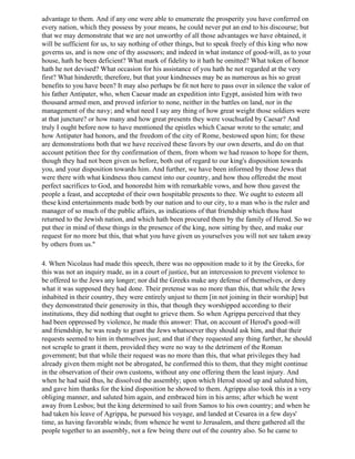 advantage to them. And if any one were able to enumerate the prosperity you have conferred on
every nation, which they possess by your means, he could never put an end to his discourse; but
that we may demonstrate that we are not unworthy of all those advantages we have obtained, it
will be sufficient for us, to say nothing of other things, but to speak freely of this king who now
governs us, and is now one of thy assessors; and indeed in what instance of good-will, as to your
house, hath he been deficient? What mark of fidelity to it hath he omitted? What token of honor
hath he not devised? What occasion for his assistance of you hath he not regarded at the very
first? What hindereth; therefore, but that your kindnesses may be as numerous as his so great
benefits to you have been? It may also perhaps be fit not here to pass over in silence the valor of
his father Antipater, who, when Caesar made an expedition into Egypt, assisted him with two
thousand armed men, and proved inferior to none, neither in the battles on land, nor in the
management of the navy; and what need I say any thing of how great weight those soldiers were
at that juncture? or how many and how great presents they were vouchsafed by Caesar? And
truly I ought before now to have mentioned the epistles which Caesar wrote to the senate; and
how Antipater had honors, and the freedom of the city of Rome, bestowed upon him; for these
are demonstrations both that we have received these favors by our own deserts, and do on that
account petition thee for thy confirmation of them, from whom we had reason to hope for them,
though they had not been given us before, both out of regard to our king's disposition towards
you, and your disposition towards him. And further, we have been informed by those Jews that
were there with what kindness thou camest into our country, and how thou offeredst the most
perfect sacrifices to God, and honoredst him with remarkable vows, and how thou gavest the
people a feast, and acceptedst of their own hospitable presents to thee. We ought to esteem all
these kind entertainments made both by our nation and to our city, to a man who is the ruler and
manager of so much of the public affairs, as indications of that friendship which thou hast
returned to the Jewish nation, and which hath been procured them by the family of Herod. So we
put thee in mind of these things in the presence of the king, now sitting by thee, and make our
request for no more but this, that what you have given us yourselves you will not see taken away
by others from us."

4. When Nicolaus had made this speech, there was no opposition made to it by the Greeks, for
this was not an inquiry made, as in a court of justice, but an intercession to prevent violence to
be offered to the Jews any longer; nor did the Greeks make any defense of themselves, or deny
what it was supposed they had done. Their pretense was no more than this, that while the Jews
inhabited in their country, they were entirely unjust to them [in not joining in their worship] but
they demonstrated their generosity in this, that though they worshipped according to their
institutions, they did nothing that ought to grieve them. So when Agrippa perceived that they
had been oppressed by violence, he made this answer: That, on account of Herod's good-will
and friendship, he was ready to grant the Jews whatsoever they should ask him, and that their
requests seemed to him in themselves just; and that if they requested any thing further, he should
not scruple to grant it them, provided they were no way to the detriment of the Roman
government; but that while their request was no more than this, that what privileges they had
already given them might not be abrogated, he confirmed this to them, that they might continue
in the observation of their own customs, without any one offering them the least injury. And
when he had said thus, he dissolved the assembly; upon which Herod stood up and saluted him,
and gave him thanks for the kind disposition he showed to them. Agrippa also took this in a very
obliging manner, and saluted him again, and embraced him in his arms; after which he went
away from Lesbos; but the king determined to sail from Samos to his own country; and when he
had taken his leave of Agrippa, he pursued his voyage, and landed at Cesarea in a few days'
time, as having favorable winds; from whence he went to Jerusalem, and there gathered all the
people together to an assembly, not a few being there out of the country also. So he came to
 