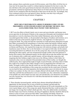 them, and gave them a particular account of all his journey, and of the affairs of all the Jews in
Asia, how by his means they would live without injurious treatment for the time to come. He
also told them of the entire good fortune he had met with and how he had administered the
government, and had not neglected any thing which was for their advantage; and as he was very
joyful, he now remitted to them the fourth part of their taxes for the last year. Accordingly, they
were so pleased with his favor and speech to them, that they went their ways with great
gladness, and wished the king all manner of happiness.


                                         CHAPTER 3

       HOW GREAT DISTURBANCES AROSE IN HERODS FAMILY ON HIS
      PREFERRING ANTIPATER HIS ELDEST SON BEFORE THE REST, TILL
            ALEXANDER TOOK THAT INJURY VERY HEINOUSLY.

1. BUT now the affairs in Herod's family were in more and more disorder, and became more
severe upon him, by the hatred of Salome to the young men [Alexander and Aristobulus], which
descended as it were by inheritance [from their mother Mariamne]; and as she had fully
succeeded against their mother, so she proceeded to that degree of madness and insolence, as to
endeavor that none of her posterity might be left alive, who might have it in their power to
revenge her death. The young men had also somewhat of a bold and uneasy disposition towards
their father occasioned by the remembrance of what their mother had unjustly suffered, and by
their own affectation of dominion. The old grudge was also renewed; and they east reproaches
on Salome and Pheroras, who requited the young men with malicious designs, and actually laid
treacherous snares for them. Now as for this hatred, it was equal on both sides, but the manner
of exerting that hatred was different; for as for the young men, they were rash, reproaching and
affronting the others openly, and were inexperienced enough to think it the most generous to
declare their minds in that undaunted manner; but the others did not take that method, but made
use of calumnies after a subtle and a spiteful manner, still provoking the young men, and
imagining that their boldness might in time turn to the offering violence to their father; for
inasmuch as they were not ashamed of the pretended crimes of their mother, nor thought she
suffered justly, these supposed that might at length exceed all bounds, and induce them to think
they ought to be avenged on their father, though it were by despatching him with their own
hands. At length it came to this, that the whole city was full of their discourses, and, as is usual
in such contests, the unskilfulness of the young men was pitied; but the contrivance of Salome
was too hard for them, and what imputations she laid upon them came to be believed, by means
of their own conduct; for they who were so deeply affected with the death of their mother, that
while they said both she and themselves were in a miserable case, they vehemently complained
of her pitiable end, which indeed was truly such, and said that they were themselves in a pitiable
case also, because they were forced to live with those that had been her murderers, and to be
partakers with them.

2. These disorders increased greatly, and the king's absence abroad had afforded a fit
opportunity for that increase; but as soon as Herod was returned, and had made the
forementioned speech to the multitude, Pheroras and Salome let fill words immediately as if he
were in great danger, and as if the young men openly threatened that they would not spare him
any longer, but revenge their mother's death upon him. They also added another circumstance,
that their hopes were fixed on Archclaus, the king of Cappadocia, that they should be able by his
means to come to Caesar, and accuse their father. Upon hearing such things, Herod was
immediately disturbed; and indeed was the more astonished, because the same things were
 