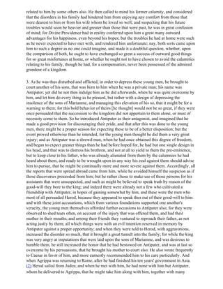 related to him by some others also. He then called to mind his former calamity, and considered
that the disorders in his family had hindered him from enjoying any comfort from those that
were dearest to him or from his wife whom he loved so well; and suspecting that his future
troubles would soon be heavier and greater than those that were past, he was in great confusion
of mind; for Divine Providence had in reality conferred upon him a great many outward
advantages for his happiness, even beyond his hopes; but the troubles he had at home were such
as he never expected to have met with, and rendered him unfortunate; nay, both sorts came upon
him to such a degree as no one could imagine, and made it a doubtful question, whether, upon
the comparison of both, he ought to have exchanged so great a success of outward good things
for so great misfortunes at home, or whether he ought not to have chosen to avoid the calamities
relating to his family, though he had, for a compensation, never been possessed of the admired
grandeur of a kingdom.

3. As he was thus disturbed and afflicted, in order to depress these young men, he brought to
court another of his sons, that was born to him when he was a private man; his name was
Antipater; yet did he not then indulge him as he did afterwards, when he was quite overcome by
him, and let him do every thing as he pleased, but rather with a design of depressing the
insolence of the sons of Marianme, and managing this elevation of his so, that it might be for a
warning to them; for this bold behavior of theirs [he thought] would not be so great, if they were
once persuaded that the succession to the kingdom did not appertain to them alone, or must of
necessity come to them. So he introduced Antipater as their antagonist, and imagined that he
made a good provision for discouraging their pride, and that after this was done to the young
men, there might be a proper season for expecting these to be of a better disposition; but the
event proved otherwise than he intended, for the young men thought he did them a very great
injury; and as Antipater was a shrewd man, when he had once obtained this degree of freedom,
and began to expect greater things than he had before hoped for, he had but one single design in
his head, and that was to distress his brethren, and not at all to yield to them the pre-eminence,
but to keep close to his father, who was already alienated from them by the calumnies he had
heard about them, and ready to be wrought upon in any way his zeal against them should advise
him to pursue, that he might be continually more and more severe against them. Accordingly, all
the reports that were spread abroad came from him, while he avoided himself the suspicion as if
those discoveries proceeded from him; but he rather chose to make use of those persons for his
assistants that were unsuspected, and such as might be believed to speak truth by reason of the
good-will they bore to the king; and indeed there were already not a few who cultivated a
friendship with Antipater, in hopes of gaining somewhat by him, and these were the men who
most of all persuaded Herod, because they appeared to speak thus out of their good-will to him:
and with these joint accusations, which from various foundations supported one another's
veracity, the young men themselves afforded further occasions to Antipater also; for they were
observed to shed tears often, on account of the injury that was offered them, and had their
mother in their mouths; and among their friends they ventured to reproach their father, as not
acting justly by them; all which things were with an evil intention reserved in memory by
Antipater against a proper opportunity; and when they were told to Herod, with aggravations,
increased the disorder so much, that it brought a great tumult into the family; for while the king
was very angry at imputations that were laid upon the sons of Mariamne, and was desirous to
humble them, he still increased the honor that he had bestowed on Antipater, and was at last so
overcome by his persuasions, that he brought his mother to court also. He also wrote frequently
to Caesar in favor of him, and more earnestly recommended him to his care particularly. And
when Agrippa was returning to Rome, after he had finished his ten years' government in Asia.
(2) Herod sailed from Judea; and when he met with him, he had none with him but Antipater,
whom he delivered to Agrippa, that he might take him along with him, together with many
 