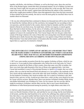 together with Rufus, who led those of Sebaste, as well as the king's army: there also met him
those of the Roman legion, armed after their accustomed manner; for as to Sabinus, he durst not
come into Varus's sight, but was gone out of the city before this, to the sea-side. But Varus sent
a part of his army into the country, against those that had been the authors of this commotion,
and as they caught great numbers of them, those that appeared to have been the least concerned
in these tumults he put into custody, but such as were the most guilty he crucified; these were in
number about two thousand.

3. He was also informed that there continued in Idumea ten thousand men still in arms; but when
he found that the Arabians did not act like auxiliaries, but managed the war according to their
own passions, and did mischief to the country otherwise than he intended, and this out of their
hatred to Herod, he sent them away, but made haste, with his own legions, to march against
those that had revolted; but these, by the advice of Achiabus, delivered themselves up to him
before it came to a battle. Then did Varus forgive the multitude their offenses, but sent their
captains to Caesar to be examined by him. Now Caesar forgave the rest, but gave orders that
certain of the king's relations (for some of those that were among them were Herod's kinsmen)
should be put to death, because they had engaged in a war against a king of their own family.
When therefore Varus had settled matters at Jerusalem after this manner, and had left the former
legion there as a garrison, he returned to Antioch.


                                       CHAPTER 6.

 THE JEWS GREATLY COMPLAIN OF ARCHELAUS AND DESIRE THAT THEY
 MAY BE MADE SUBJECT TO ROMAN GOVERNORS. BUT WHEN CAESAR HAD
 HEARD WHAT THEY HAD TO SAY, HE DISTRIBUTED HEROD'S DOMINIONS
         AMONG HIS SONS ACCORDING TO HIS OWN PLEASURE.

1. BUT now came another accusation from the Jews against Archelaus at Rome, which he was
to answer to. It was made by those ambassadors who, before the revolt, had come, by Varus's
permission, to plead for the liberty of their country; those that came were fifty in number, but
there were more than eight thousand of the Jews at Rome who supported them. And when
Caesar had assembled a council of the principal Romans in Apollo's (2) temple, that was in the
palace, (this was what he had himself built and adorned, at a vast expense,) the multitude of the
Jews stood with the ambassadors, and on the other side stood Archelaus, with his friends; but as
for the kindred of Archelaus, they stood on neither side; for to stand on Archelaus's side, their
hatred to him, and envy at him, would not give them leave, while yet they were afraid to be seen
by Caesar with his accusers. Besides these, there were present Archelaus's brother Philip, being
sent thither beforehand, out of kindness by Varus, for two reasons: the one was this, that he
might be assisting to Archelaus; and the other was this, that in case Caesar should make a
distribution of what Herod possessed among his posterity, he might obtain some share of it.

2. And now, upon the permission that was given the accusers to speak, they, in the first place,
went over Herod's breaches of their law, and said that be was not a king, but the most barbarous
of all tyrants, and that they had found him to be such by the sufferings they underwent from
him; that when a very great number had been slain by him, those that were left had endured such
miseries, that they called those that were dead happy men; that he had not only tortured the
bodies of his subjects, but entire cities, and had done much harm to the cities of his own country,
while he adorned those that belonged to foreigners; and he shed the blood of Jews, in order to do
 