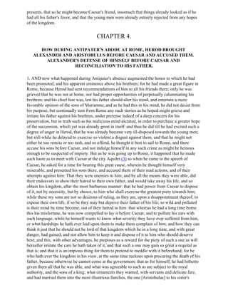 presents, that so he might become Caesar's friend, insomuch that things already looked as if he
had all his father's favor, and that the young men were already entirely rejected from any hopes
of the kingdom.


                                        CHAPTER 4.

      HOW DURING ANTIPATER'S ABODE AT ROME, HEROD BROUGHT
   ALEXANDER AND ARISTOBULUS BEFORE CAESAR AND ACCUSED THEM.
        ALEXANDER'S DEFENSE OF HIMSELF BEFORE CAESAR AND
                  RECONCILIATION TO HIS FATHER.

1. AND now what happened during Antipater's absence augmented the honor to which he had
been promoted, and his apparent eminence above his brethren; for he had made a great figure in
Rome, because Herod had sent recommendations of him to all his friends there; only he was
grieved that he was not at home, nor had proper opportunities of perpetually calumniating his
brethren; and his chief fear was, lest his father should alter his mind, and entertain a more
favorable opinion of the sons of Mariamne; and as he had this in his mind, he did not desist from
his purpose, but continually sent from Rome any such stories as he hoped might grieve and
irritate his father against his brethren, under pretense indeed of a deep concern for his
preservation, but in truth such as his malicious mind dictated, in order to purchase a greater hope
of the succession, which yet was already great in itself: and thus he did till he had excited such a
degree of anger in Herod, that he was already become very ill-disposed towards the young men;
but still while he delayed to exercise so violent a disgust against them, and that he might not
either be too remiss or too rash, and so offend, he thought it best to sail to Rome, and there
accuse his sons before Caesar, and not indulge himself in any such crime as might be heinous
enough to be suspected of impiety. But as he was going up to Rome, it happened that he made
such haste as to meet with Caesar at the city Aquilei (3) so when he came to the speech of
Caesar, he asked for a time for hearing this great cause, wherein he thought himself very
miserable, and presented his sons there, and accused them of their mad actions, and of their
attempts against him: That they were enemies to him; and by all the means they were able, did
their endeavors to show their hatred to their own father, and would take away his life, and so
obtain his kingdom, after the most barbarous manner: that he had power from Caesar to dispose
of it, not by necessity, but by choice, to him who shall exercise the greatest piety towards him;
while these my sons are not so desirous of ruling, as they are, upon a disappointment thereof, to
expose their own life, if so be they may but deprive their father of his life; so wild and polluted
is their mind by time become, out of their hatred to him: that whereas he had a long time borne
this his misfortune, he was now compelled to lay it before Caesar, and to pollute his ears with
such language, while he himself wants to know what severity they have ever suffered from him,
or what hardships he hath ever laid upon them to make them complain of him; and how they can
think it just that he should not be lord of that kingdom which he in a long time, and with great
danger, had gained, and not allow him to keep it and dispose of it to him who should deserve
best; and this, with other advantages, he proposes as a reward for the piety of such a one as will
hereafter imitate the care he hath taken of it, and that such a one may gain so great a requital as
that is: and that it is an impious thing for them to pretend to meddle with it beforehand; for he
who hath ever the kingdom in his view, at the same time reckons upon procuring the death of his
father, because otherwise he cannot come at the government: that as for himself, he had hitherto
given them all that he was able, and what was agreeable to such as are subject to the royal
authority, and the sons of a king; what ornaments they wanted, with servants and delicate fare,
and had married them into the most illustrious families, the one [Aristobulus] to his sister's
 