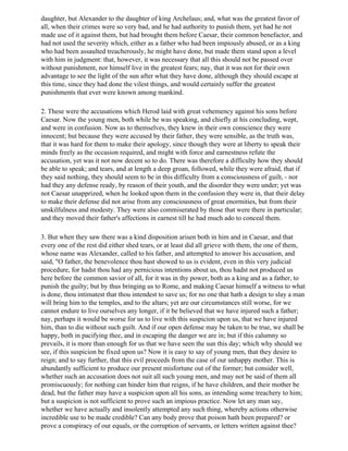 daughter, but Alexander to the daughter of king Archelaus; and, what was the greatest favor of
all, when their crimes were so very bad, and he had authority to punish them, yet had he not
made use of it against them, but had brought them before Caesar, their common benefactor, and
had not used the severity which, either as a father who had been impiously abused, or as a king
who had been assaulted treacherously, he might have done, but made them stand upon a level
with him in judgment: that, however, it was necessary that all this should not be passed over
without punishment, nor himself live in the greatest fears; nay, that it was not for their own
advantage to see the light of the sun after what they have done, although they should escape at
this time, since they had done the vilest things, and would certainly suffer the greatest
punishments that ever were known among mankind.

2. These were the accusations which Herod laid with great vehemency against his sons before
Caesar. Now the young men, both while he was speaking, and chiefly at his concluding, wept,
and were in confusion. Now as to themselves, they knew in their own conscience they were
innocent; but because they were accused by their father, they were sensible, as the truth was,
that it was hard for them to make their apology, since though they were at liberty to speak their
minds freely as the occasion required, and might with force and earnestness refute the
accusation, yet was it not now decent so to do. There was therefore a difficulty how they should
be able to speak; and tears, and at length a deep groan, followed, while they were afraid, that if
they said nothing, they should seem to be in this difficulty from a consciousness of guilt, - nor
had they any defense ready, by reason of their youth, and the disorder they were under; yet was
not Caesar unapprized, when he looked upon them in the confusion they were in, that their delay
to make their defense did not arise from any consciousness of great enormities, but from their
unskilfulness and modesty. They were also commiserated by those that were there in particular;
and they moved their father's affections in earnest till he had much ado to conceal them.

3. But when they saw there was a kind disposition arisen both in him and in Caesar, and that
every one of the rest did either shed tears, or at least did all grieve with them, the one of them,
whose name was Alexander, called to his father, and attempted to answer his accusation, and
said, "O father, the benevolence thou hast showed to us is evident, even in this very judicial
procedure, for hadst thou had any pernicious intentions about us, thou hadst not produced us
here before the common savior of all, for it was in thy power, both as a king and as a father, to
punish the guilty; but by thus bringing us to Rome, and making Caesar himself a witness to what
is done, thou intimatest that thou intendest to save us; for no one that hath a design to slay a man
will bring him to the temples, and to the altars; yet are our circumstances still worse, for we
cannot endure to live ourselves any longer, if it be believed that we have injured such a father;
nay, perhaps it would be worse for us to live with this suspicion upon us, that we have injured
him, than to die without such guilt. And if our open defense may be taken to be true, we shall be
happy, both in pacifying thee, and in escaping the danger we are in; but if this calumny so
prevails, it is more than enough for us that we have seen the sun this day; which why should we
see, if this suspicion be fixed upon us? Now it is easy to say of young men, that they desire to
reign; and to say further, that this evil proceeds from the case of our unhappy mother. This is
abundantly sufficient to produce our present misfortune out of the former; but consider well,
whether such an accusation does not suit all such young men, and may not be said of them all
promiscuously; for nothing can hinder him that reigns, if he have children, and their mother be
dead, but the father may have a suspicion upon all his sons, as intending some treachery to him;
but a suspicion is not sufficient to prove such an impious practice. Now let any man say,
whether we have actually and insolently attempted any such thing, whereby actions otherwise
incredible use to be made credible? Can any body prove that poison hath been prepared? or
prove a conspiracy of our equals, or the corruption of servants, or letters written against thee?
 