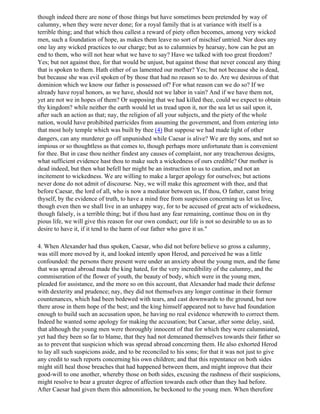 though indeed there are none of those things but have sometimes been pretended by way of
calumny, when they were never done; for a royal family that is at variance with itself is a
terrible thing; and that which thou callest a reward of piety often becomes, among very wicked
men, such a foundation of hope, as makes them leave no sort of mischief untried. Nor does any
one lay any wicked practices to our charge; but as to calumnies by hearsay, how can he put an
end to them, who will not hear what we have to say? Have we talked with too great freedom?
Yes; but not against thee, for that would be unjust, but against those that never conceal any thing
that is spoken to them. Hath either of us lamented our mother? Yes; but not because she is dead,
but because she was evil spoken of by those that had no reason so to do. Are we desirous of that
dominion which we know our father is possessed of? For what reason can we do so? If we
already have royal honors, as we have, should not we labor in vain? And if we have them not,
yet are not we in hopes of them? Or supposing that we had killed thee, could we expect to obtain
thy kingdom? while neither the earth would let us tread upon it, nor the sea let us sail upon it,
after such an action as that; nay, the religion of all your subjects, and the piety of the whole
nation, would have prohibited parricides from assuming the government, and from entering into
that most holy temple which was built by thee (4) But suppose we had made light of other
dangers, can any murderer go off unpunished while Caesar is alive? We are thy sons, and not so
impious or so thoughtless as that comes to, though perhaps more unfortunate than is convenient
for thee. But in case thou neither findest any causes of complaint, nor any treacherous designs,
what sufficient evidence hast thou to make such a wickedness of ours credible? Our mother is
dead indeed, but then what befell her might be an instruction to us to caution, and not an
incitement to wickedness. We are willing to make a larger apology for ourselves; but actions
never done do not admit of discourse. Nay, we will make this agreement with thee, and that
before Caesar, the lord of all, who is now a mediator between us, If thou, O father, canst bring
thyself, by the evidence of truth, to have a mind free from suspicion concerning us let us live,
though even then we shall live in an unhappy way, for to be accused of great acts of wickedness,
though falsely, is a terrible thing; but if thou hast any fear remaining, continue thou on in thy
pious life, we will give this reason for our own conduct; our life is not so desirable to us as to
desire to have it, if it tend to the harm of our father who gave it us."

4. When Alexander had thus spoken, Caesar, who did not before believe so gross a calumny,
was still more moved by it, and looked intently upon Herod, and perceived he was a little
confounded: the persons there present were under an anxiety about the young men, and the fame
that was spread abroad made the king hated, for the very incredibility of the calumny, and the
commiseration of the flower of youth, the beauty of body, which were in the young men,
pleaded for assistance, and the more so on this account, that Alexander had made their defense
with dexterity and prudence; nay, they did not themselves any longer continue in their former
countenances, which had been bedewed with tears, and cast downwards to the ground, but now
there arose in them hope of the best; and the king himself appeared not to have had foundation
enough to build such an accusation upon, he having no real evidence wherewith to correct them.
Indeed he wanted some apology for making the accusation; but Caesar, after some delay, said,
that although the young men were thoroughly innocent of that for which they were calumniated,
yet had they been so far to blame, that they had not demeaned themselves towards their father so
as to prevent that suspicion which was spread abroad concerning them. He also exhorted Herod
to lay all such suspicions aside, and to be reconciled to his sons; for that it was not just to give
any credit to such reports concerning his own children; and that this repentance on both sides
might still heal those breaches that had happened between them, and might improve that their
good-will to one another, whereby those on both sides, excusing the rashness of their suspicions,
might resolve to bear a greater degree of affection towards each other than they had before.
After Caesar had given them this admonition, he beckoned to the young men. When therefore
 