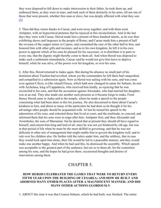 they were disposed to fall down to make intercession to their father, he took them up, and
embraced them, as they were in tears, and took each of them distinctly in his arms, till not one of
those that were present, whether free-man or slave, but was deeply affected with what they saw.
(5)

5. Then did they return thanks to Caesar, and went away together; and with them went
Antipater, with an hypocritical pretense that he rejoiced at this reconciliation. And in the last
days they were with Caesar, Herod made him a present of three hundred talents, as he was then
exhibiting shows and largesses to the people of Rome; and Caesar made him a present of half
the revenue of the copper mines in Cyprus, and committed the care of the other half to him, and
honored him with other gifts and incomes; and as to his own kingdom, he left it in his own
power to appoint which of his sons he pleased for his successor, or to distribute it in parts to
every one, that the dignity might thereby come to them all. And when Herod was disposed to
make such a settlement immediately, Caesar said he would not give him leave to deprive
himself, while he was alive, of the power over his kingdom, or over his sons.

6. After this, Herod returned to Judea again. But during his absence no small part of his
dominion about Trachon had revolted, whom yet the commanders he left there had vanquished,
and compelled to a submission again. Now as Herod was sailing with his sons, and was come
over against Cilicia, to [the island] Eleusa, which hath now changed its name for Sebaste, he met
with Archelaus, king of Cappadocia, who received him kindly, as rejoicing that he was
reconciled to his sons, and that the accusation against Alexander, who had married his daughter,
was at an end. They also made one another such presents as it became kings to make, From
thence Herod came to Judea and to the temple, where he made a speech to the people
concerning what had been done in this his journey. He also discoursed to them about Caesar's
kindness to him, and about as many of the particulars he had done as he thought it for his
advantage other people should be acquainted with. At last he turned his speech to the
admonition of his sons; and exhorted those that lived at court, and the multitude, to concord; and
informed them that his sons were to reign after him; Antipater first, and then Alexander and
Aristobulus, the sons of Mariamne: but he desired that at present they should all have regard to
himself, and esteem him king and lord of all, since he was not yet hindered by old age, but was
in that period of life when he must be the most skillful in governing; and that he was not
deficient in other arts of management that might enable him to govern the kingdom well, and to
rule over his children also. He further told the rulers under him, and the soldiery, that in case
they would look upon him alone, their life would be led in a peaceable manner, and they would
make one another happy. And when he had said this, he dismissed the assembly. Which speech
was acceptable to the greatest part of the audience, but not so to them all; for the contention
among his sons, and the hopes he had given them, occasioned thoughts and desires of
innovations among them.


                                        CHAPTER 5.

 HOW HEROD CELEBRATED THE GAMES THAT WERE TO RETURN EVERY
 FIFTH YEAR UPON THE BUILDING OF CESAREA; AND HOW HE BUILT AND
ADORNED MANY OTHER PLACES AFTER A MAGNIFICENT MANNER; AND DID
                MANY OTHER ACTIONS GLORIOUSLY

1. ABOUT this time it was that Cesarea Sebaste, which he had built, was finished. The entire
 