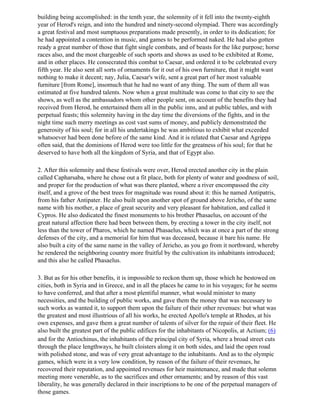 building being accomplished: in the tenth year, the solemnity of it fell into the twenty-eighth
year of Herod's reign, and into the hundred and ninety-second olympiad. There was accordingly
a great festival and most sumptuous preparations made presently, in order to its dedication; for
he had appointed a contention in music, and games to be performed naked. He had also gotten
ready a great number of those that fight single combats, and of beasts for the like purpose; horse
races also, and the most chargeable of such sports and shows as used to be exhibited at Rome,
and in other places. He consecrated this combat to Caesar, and ordered it to be celebrated every
fifth year. He also sent all sorts of ornaments for it out of his own furniture, that it might want
nothing to make it decent; nay, Julia, Caesar's wife, sent a great part of her most valuable
furniture [from Rome], insomuch that he had no want of any thing. The sum of them all was
estimated at five hundred talents. Now when a great multitude was come to that city to see the
shows, as well as the ambassadors whom other people sent, on account of the benefits they had
received from Herod, he entertained them all in the public inns, and at public tables, and with
perpetual feasts; this solemnity having in the day time the diversions of the fights, and in the
night time such merry meetings as cost vast sums of money, and publicly demonstrated the
generosity of his soul; for in all his undertakings he was ambitious to exhibit what exceeded
whatsoever had been done before of the same kind. And it is related that Caesar and Agrippa
often said, that the dominions of Herod were too little for the greatness of his soul; for that he
deserved to have both all the kingdom of Syria, and that of Egypt also.

2. After this solemnity and these festivals were over, Herod erected another city in the plain
called Capharsaba, where he chose out a fit place, both for plenty of water and goodness of soil,
and proper for the production of what was there planted, where a river encompassed the city
itself, and a grove of the best trees for magnitude was round about it: this he named Antipatris,
from his father Antipater. He also built upon another spot of ground above Jericho, of the same
name with his mother, a place of great security and very pleasant for habitation, and called it
Cypros. He also dedicated the finest monuments to his brother Phasaelus, on account of the
great natural affection there had been between them, by erecting a tower in the city itself, not
less than the tower of Pharos, which he named Phasaelus, which was at once a part of the strong
defenses of the city, and a memorial for him that was deceased, because it bare his name. He
also built a city of the same name in the valley of Jericho, as you go from it northward, whereby
he rendered the neighboring country more fruitful by the cultivation its inhabitants introduced;
and this also he called Phasaelus.

3. But as for his other benefits, it is impossible to reckon them up, those which he bestowed on
cities, both in Syria and in Greece, and in all the places he came to in his voyages; for he seems
to have conferred, and that after a most plentiful manner, what would minister to many
necessities, and the building of public works, and gave them the money that was necessary to
such works as wanted it, to support them upon the failure of their other revenues: but what was
the greatest and most illustrious of all his works, he erected Apollo's temple at Rhodes, at his
own expenses, and gave them a great number of talents of silver for the repair of their fleet. He
also built the greatest part of the public edifices for the inhabitants of Nicopolis, at Actium; (6)
and for the Antiochinus, the inhabitants of the principal city of Syria, where a broad street cuts
through the place lengthways, he built cloisters along it on both sides, and laid the open road
with polished stone, and was of very great advantage to the inhabitants. And as to the olympic
games, which were in a very low condition, by reason of the failure of their revenues, he
recovered their reputation, and appointed revenues for heir maintenance, and made that solemn
meeting more venerable, as to the sacrifices and other ornaments; and by reason of this vast
liberality, he was generally declared in their inscriptions to be one of the perpetual managers of
those games.
 