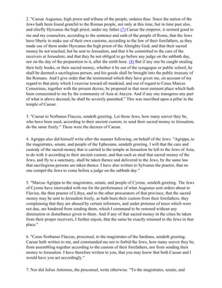 2. "Caesar Augustus, high priest and tribune of the people, ordains thus: Since the nation of the
Jews hath been found grateful to the Roman people, not only at this time, but in time past also,
and chiefly Hyrcanus the high priest, under my father (7) Caesar the emperor, it seemed good to
me and my counselors, according to the sentence and oath of the people of Rome, that the Jews
have liberty to make use of their own customs, according to the law of their forefathers, as they
made use of them under Hyrcanus the high priest of the Almighty God; and that their sacred
money be not touched, but be sent to Jerusalem, and that it be committed to the care of the
receivers at Jerusalem; and that they be not obliged to go before any judge on the sabbath day,
nor on the day of the preparation to it, after the ninth hour. (8) But if any one be caught stealing
their holy books, or their sacred money, whether it be out of the synagogue or public school, he
shall be deemed a sacrilegious person, and his goods shall be brought into the public treasury of
the Romans. And I give order that the testimonial which they have given me, on account of my
regard to that piety which I exercise toward all mankind, and out of regard to Caius Marcus
Censorinus, together with the present decree, be proposed in that most eminent place which hath
been consecrated to me by the community of Asia at Ancyra. And if any one transgress any part
of what is above decreed, he shall be severely punished." This was inscribed upon a pillar in the
temple of Caesar.

3. "Caesar to Norbanus Flaccus, sendeth greeting. Let those Jews, how many soever they be,
who have been used, according to their ancient custom, to send their sacred money to Jerusalem,
do the same freely." These were the decrees of Caesar.

4. Agrippa also did himself write after the manner following, on behalf of the Jews: "Agrippa, to
the magistrates, senate, and people of the Ephesians, sendeth greeting. I will that the care and
custody of the sacred money that is carried to the temple at Jerusalem be left to the Jews of Asia,
to do with it according to their ancient custom; and that such as steal that sacred money of the
Jews, and fly to a sanctuary, shall be taken thence and delivered to the Jews, by the same law
that sacrilegious persons are taken thence. I have also written to Sylvanus the praetor, that no
one compel the Jews to come before a judge on the sabbath day."

5. "Marcus Agrippa to the magistrates, senate, and people of Cyrene, sendeth greeting. The Jews
of Cyrene have interceded with me for the performance of what Augustus sent orders about to
Flavius, the then praetor of Libya, and to the other procurators of that province, that the sacred
money may be sent to Jerusalem freely, as hath been their custom from their forefathers, they
complaining that they are abused by certain informers, and under pretense of taxes which were
not due, are hindered from sending them, which I command to be restored without any
diminution or disturbance given to them. And if any of that sacred money in the cities be taken
from their proper receivers, I further enjoin, that the same be exactly returned to the Jews in that
place."

6. "Caius Norbanus Flaccus, proconsul, to the magistrates of the Sardians, sendeth greeting.
Caesar hath written to me, and commanded me not to forbid the Jews, how many soever they be,
from assembling together according to the custom of their forefathers, nor from sending their
money to Jerusalem. I have therefore written to you, that you may know that both Caesar and I
would have you act accordingly."

7. Nor did Julius Antonius, the proconsul, write otherwise. "To the magistrates, senate, and
 