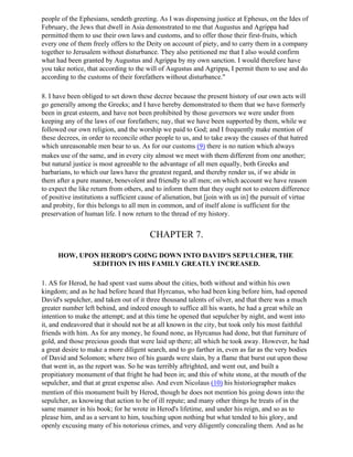 people of the Ephesians, sendeth greeting. As I was dispensing justice at Ephesus, on the Ides of
February, the Jews that dwell in Asia demonstrated to me that Augustus and Agrippa had
permitted them to use their own laws and customs, and to offer those their first-fruits, which
every one of them freely offers to the Deity on account of piety, and to carry them in a company
together to Jerusalem without disturbance. They also petitioned me that I also would confirm
what had been granted by Augustus and Agrippa by my own sanction. I would therefore have
you take notice, that according to the will of Augustus and Agrippa, I permit them to use and do
according to the customs of their forefathers without disturbance."

8. I have been obliged to set down these decree because the present history of our own acts will
go generally among the Greeks; and I have hereby demonstrated to them that we have formerly
been in great esteem, and have not been prohibited by those governors we were under from
keeping any of the laws of our forefathers; nay, that we have been supported by them, while we
followed our own religion, and the worship we paid to God; and I frequently make mention of
these decrees, in order to reconcile other people to us, and to take away the causes of that hatred
which unreasonable men bear to us. As for our customs (9) there is no nation which always
makes use of the same, and in every city almost we meet with them different from one another;
but natural justice is most agreeable to the advantage of all men equally, both Greeks and
barbarians, to which our laws have the greatest regard, and thereby render us, if we abide in
them after a pure manner, benevolent and friendly to all men; on which account we have reason
to expect the like return from others, and to inform them that they ought not to esteem difference
of positive institutions a sufficient cause of alienation, but [join with us in] the pursuit of virtue
and probity, for this belongs to all men in common, and of itself alone is sufficient for the
preservation of human life. I now return to the thread of my history.


                                         CHAPTER 7.

      HOW, UPON HEROD'S GOING DOWN INTO DAVID'S SEPULCHER, THE
              SEDITION IN HIS FAMILY GREATLY INCREASED.

1. AS for Herod, he had spent vast sums about the cities, both without and within his own
kingdom; and as he had before heard that Hyrcanus, who had been king before him, had opened
David's sepulcher, and taken out of it three thousand talents of silver, and that there was a much
greater number left behind, and indeed enough to suffice all his wants, he had a great while an
intention to make the attempt; and at this time he opened that sepulcher by night, and went into
it, and endeavored that it should not be at all known in the city, but took only his most faithful
friends with him. As for any money, he found none, as Hyrcanus had done, but that furniture of
gold, and those precious goods that were laid up there; all which he took away. However, he had
a great desire to make a more diligent search, and to go farther in, even as far as the very bodies
of David and Solomon; where two of his guards were slain, by a flame that burst out upon those
that went in, as the report was. So he was terribly aftrighted, and went out, and built a
propitiatory monument of that fright he had been in; and this of white stone, at the mouth of the
sepulcher, and that at great expense also. And even Nicolaus (10) his historiographer makes
mention of this monument built by Herod, though he does not mention his going down into the
sepulcher, as knowing that action to be of ill repute; and many other things he treats of in the
same manner in his book; for he wrote in Herod's lifetime, and under his reign, and so as to
please him, and as a servant to him, touching upon nothing but what tended to his glory, and
openly excusing many of his notorious crimes, and very diligently concealing them. And as he
 