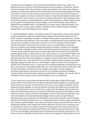 was desirous to put handsome colors on the death of Mariamne and her sons, which were
barbarous actions in the king, he tells falsehoods about the incontinence of Mariamne, and the
treacherous designs of his sons upon him; and thus he proceeded in his whole work, making a
pompous encomium upon what just actions he had done, but earnestly apologizing for his unjust
ones. Indeed, a man, as I said, may have a great deal to say by way of excuse for Nicolaus; for
he did not so properly write this as a history for others, as somewhat that might be subservient to
the king himself. As for ourselves, who come of a family nearly allied to the Asamonean kings,
and on that account have an honorable place, which is the priesthood, we think it indecent to say
any thing that is false about them, and accordingly we have described their actions after an
unblemished and upright manner. And although we reverence many of Herod's posterity, who
still reign, yet do we pay a greater regard to truth than to them, and this though it sometimes
happens that we incur their displeasure by so doing.

2. And indeed Herod's troubles in his family seemed to be augmented by reason of this attempt
he made upon David's sepulcher; whether Divine vengeance increased the calamities he lay
under, in order to render them incurable, or whether fortune made an assault upon him, in those
cases wherein the seasonableness of the cause made it strongly believed that the calamities came
upon him for his impiety; for the tumult was like a civil war in his palace, and their hatred
towards one another was like that where each one strove to exceed another in calumnies.
However, Antipater used stratagems perpetually against his brethren, and that very cunningly;
while abroad he loaded them with accusations, but still took upon him frequently to apologize
for them, that this apparent benevolence to them might make him be believed, and forward his
attempts against them; by which means he, after various manners, circumvented his father, who
believed all that he did was for his preservation. Herod also recommended Ptolemy, who was a
great director of the affairs of his kingdom, to Antipater; and consulted with his mother about
the public affairs also. And indeed these were all in all, and did what they pleased, and made the
king angry against any other persons, as they thought it might be to their own advantage; but
still the sons of Marianme were in a worse and worse condition perpetually; and while they were
thrust out, and set in a more dishonorable rank, who yet by birth were the most noble, they could
not bear the dishonor. And for the women, Glaphyra, Alexander's wife, the daughter of
Archclaus, hated Salome, both because of her love to her husband, and because Glaphyra
seemed to behave herself somewhat insolently towards Salome's daughter, who was the wife of
Aristobulus, which equality of hers to herself Glaphyra took very impatiently.

3. Now, besides this second contention that had fallen among them, neither did the king's
brother Pheroras keep himself out of trouble, but had a particular foundation for suspicion and
hatred; for he was overcome with the charms of his wife, to such a degree of madness, that he
despised the king's daughter, to whom he had been betrothed, and wholly bent his mind to the
other, who had been but a servant. Herod also was grieved by the dishonor that was done him,
because he had bestowed many favors upon him, and had advanced him to that height of power
that he was almost a partner with him in the kingdom, and saw that he had not made him a due
return for his labors, and esteemed himself unhappy on that account. So upon Pheroras's
unworthy refusal, he gave the damsel to Phasaelus's son; but after some time, when he thought
the heat of his brother's affections was over, he blamed him for his former conduct, and desired
him to take his second daughter, whose name was Cypros. Ptolemy also advised him to leave off
affronting his brother, and to forsake her whom he had loved, for that it was a base thing to be
so enamored of a servant, as to deprive himself of the king's good-will to him, and become an
occasion of his trouble, and make himself hated by him. Pheroras knew that this advice would
be for his own advantage, particularly because he had been accused before, and forgiven; so he
put his wife away, although he already had a son by her, and engaged to the king that he would
 