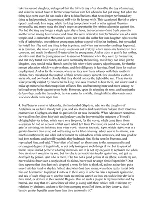 take his second daughter, and agreed that the thirtieth day after should be the day of marriage;
and sware he would have no further conversation with her whom he had put away; but when the
thirty days were over, he was such a slave to his affections, that he no longer performed any
thing he had promised, but continued still with his former wife. This occasioned Herod to grieve
openly, and made him angry, while the king dropped one word or other against Pheroras
perpetually; and many made the king's anger an opportunity for raising calumnies against him.
Nor had the king any longer a single quiet day or hour, but occasions of one fresh quarrel or
another arose among his relations, and those that were dearest to him; for Salome was of a harsh
temper, and ill-natured to Mariamne's sons; nor would she suffer her own daughter, who was the
wife of Aristobulus, one of those young men, to bear a good-will to her husband, but persuaded
her to tell her if he said any thing to her in private, and when any misunderstandings happened,
as is common, she raised a great many suspicions out of it; by which means she learned all their
concerns, and made the damsel ill-natured to the young man. And in order to gratify her mother,
she often said that the young men used to mention Mariamne when they were by themselves;
and that they hated their father, and were continually threatening, that if they had once got the
kingdom, they would make Herod's sons by his other wives country schoolmasters, for that the
present education which was given them, and their diligence in learning, fitted them for such an
employment. And as for the women, whenever they saw them adorned with their mother's
clothes, they threatened, that instead of their present gaudy apparel, they should be clothed in
sackcloth, and confined so closely that they should not see the light of the sun. These stories
were presently carried by Salome to the king, who was troubled to hear them, and endeavored to
make up matters; but these suspicions afflicted him, and becoming more and more uneasy, he
believed every body against every body. However, upon his rebuking his sons, and hearing the
defense they made for themselves, he was easier for a while, though a little afterwards much
worse accidents came upon him.

4. For Pheroras came to Alexander, the husband of Glaphyra, who was the daughter of
Archelaus, as we have already told you, and said that he had heard from Salome that Herod has
enamored on Glaphyra, and that his passion for her was incurable. When Alexander heard that,
he was all on fire, from his youth and jealousy; and he interpreted the instances of Herod's
obliging behavior to her, which were very frequent, for the worse, which came from those
suspicions he had on account of that word which fell from Pheroras; nor could he conceal his
grief at the thing, but informed him what word: Pheroras had said. Upon which Herod was in a
greater disorder than ever; and not bearing such a false calumny, which was to his shame, was
much disturbed at it; and often did he lament the wickedness of his domestics, and how good he
had been to them, and how ill requitals they had made him. So he sent for Pheroras, and
reproached him, and said, "Thou vilest of all men! art thou come to that unmeasurable and
extravagant degree of ingratitude, as not only to suppose such things of me, but to speak of
them? I now indeed perceive what thy intentions are. It is not thy only aim to reproach me, when
thou usest such words to my son, but thereby to persuade him to plot against me, and get me
destroyed by poison. And who is there, if he had not a good genius at his elbow, as hath my son,
but would not bear such a suspicion of his father, but would revenge himself upon him? Dost
thou suppose that thou hast only dropped a word for him to think of, and not rather hast put a
sword into his hand to slay his father? And what dost thou mean, when thou really hatest both
him and his brother, to pretend kindness to them, only in order to raise a reproach against me,
and talk of such things as no one but such an impious wretch as thou art could either devise in
their mind, or declare in their words? Begone, thou art such a plague to thy benefactor and thy
brother, and may that evil conscience of thine go along with thee; while I still overcome my
relations by kindness, and am so far from avenging myself of them, as they deserve, that I
bestow greater benefits upon them than they are worthy of."
 