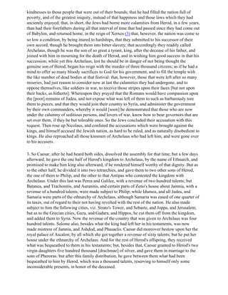 kindnesses to those people that were out of their bounds; that he had filled the nation full of
poverty, and of the greatest iniquity, instead of that happiness and those laws which they had
anciently enjoyed; that, in short, the Jews had borne more calamities from Herod, in a few years,
than had their forefathers during all that interval of time that had passed since they had come out
of Babylon, and returned home, in the reign of Xerxes (3) that, however, the nation was come to
so low a condition, by being inured to hardships, that they submitted to his successor of their
own accord, though he brought them into bitter slavery; that accordingly they readily called
Archelaus, though he was the son of so great a tyrant, king, after the decease of his father, and
joined with him in mourning for the death of Herod, and in wishing him good success in that his
succession; while yet this Archelaus, lest he should be in danger of not being thought the
genuine son of Herod, began his reign with the murder of three thousand citizens; as if he had a
mind to offer so many bloody sacrifices to God for his government, and to fill the temple with
the like number of dead bodies at that festival: that, however, those that were left after so many
miseries, had just reason to consider now at last the calamities they had undergone, and to
oppose themselves, like soldiers in war, to receive those stripes upon their faces [but not upon
their backs, as hitherto]. Whereupon they prayed that the Romans would have compassion upon
the [poor] remains of Judea, and not expose what was left of them to such as barbarously tore
them to pieces, and that they would join their country to Syria, and administer the government
by their own commanders, whereby it would [soon] be demonstrated that those who are now
under the calumny of seditious persons, and lovers of war, know how to bear governors that are
set over them, if they be but tolerable ones. So the Jews concluded their accusation with this
request. Then rose up Nicolaus, and confuted the accusations which were brought against the
kings, and himself accused the Jewish nation, as hard to be ruled, and as naturally disobedient to
kings. He also reproached all those kinsmen of Archelaus who had left him, and were gone over
to his accusers.

3. So Caesar, after he had heard both sides, dissolved the assembly for that time; but a few days
afterward, he gave the one half of Herod's kingdom to Archelaus, by the name of Ethnarch, and
promised to make him king also afterward, if he rendered himself worthy of that dignity. But as
to the other half, he divided it into two tetrarchies, and gave them to two other sons of Herod,
the one of them to Philip, and the other to that Antipas who contested the kingdom with
Archelaus. Under this last was Perea and Galilee, with a revenue of two hundred talents; but
Batanea, and Trachonitis, and Auranitis, and certain parts of Zeno's house about Jamnia, with a
revenue of a hundred talents, were made subject to Philip; while Idumea, and all Judea, and
Samaria were parts of the ethnarchy of Archelaus, although Samaria was eased of one quarter of
its taxes, out of regard to their not having revolted with the rest of the nation. He also made
subject to him the following cities, viz. Strato's Tower, and Sebaste, and Joppa, and Jerusalem;
but as to the Grecian cities, Gaza, and Gadara, and Hippos, he cut them off from the kingdom,
and added them to Syria. Now the revenue of the country that was given to Archelaus was four
hundred talents. Salome also, besides what the king had left her in his testaments, was now
made mistress of Jamnia, and Ashdod, and Phasaelis. Caesar did moreover bestow upon her the
royal palace of Ascalon; by all which she got together a revenue of sixty talents; but he put her
house under the ethnarchy of Archelaus. And for the rest of Herod's offspring, they received
what was bequeathed to them in his testaments; but, besides that, Caesar granted to Herod's two
virgin daughters five hundred thousand [drachmae] of silver, and gave them in marriage to the
sons of Pheroras: but after this family distribution, he gave between them what had been
bequeathed to him by Herod, which was a thousand talents, reserving to himself only some
inconsiderable presents, in honor of the deceased.
 