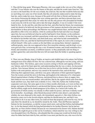5. Thus did the king speak. Whereupon Pheroras, who was caught in the very act of his villainy,
said that "it was Salome who was the framer of this plot, and that the words came from her." But
as soon as she heard that, for she was at hand, she cried out, like one that would be believed, that
no such thing ever came out of her mouth; that they all earnestly endeavored to make the king
hate her, and to make her away, because of the good-will she bore to Herod, and because she
was always foreseeing the dangers that were coming upon him, and that at present there were
more plots against him than usual; for while she was the only person who persuaded her brother
to put away the wife he now had, and to take the king's daughter, it was no wonder if she were
hated by him. As she said this, and often tore her hair, and often beat her breast, her countenance
made her denial to be believed; but the peverseness of her manners declared at the same time her
dissimulation in these proceedings; but Pheroras was caught between them, and had nothing
plausible to offer in his own defense, while he confessed that he had said what was charged
upon him, but was not believed when he said he had heard it from Salome; so the confusion
among them was increased, and their quarrelsome words one to another. At last the king, out of
his hatred to his brother and sister, sent them both away; and when he had commended the
moderation of his son, and that he had himself told him of the report, he went in the evening to
refresh himself. After such a contest as this had fallen out among them, Salome's reputation
suffered greatly, since she was supposed to have first raised the calumny; and the king's wives
were grieved at her, as knowing she was a very ill-natured woman, and would sometimes be a
friend, and sometimes an enemy, at different seasons: so they perpetually said one thing or
another against her; and somewhat that now fell out made them the bolder in speaking against
her.

6. There was one Obodas, king of Arabia, an inactive and slothful man in his nature; but Sylleus
managed most of his affairs for him. He was a shrewd man, although he was but young, and was
handsome withal. This Sylleus, upon some occasion coining to Herod, and supping with him,
saw Salome, and set his heart upon her; and understanding that she was a widow, he discoursed
with her. Now because Salome was at this time less in favor with her brother, she looked upon
Sylleus with some passion, and was very earnest to be married to him; and on the days
following there appeared many, and those very great, indications of their agreement together.
Now the women carried this news to the king, and laughed at the indecency of it; whereupon
Herod inquired about it further of Pheroras, and desired him to observe them at supper, how
their behavior was one toward another; who told him, that by the signals which came from their
heads and their eyes, they both were evidently in love. After this, Sylleus the Arabian being
suspected, went away, but came again in two or three months afterwards, as it were on that very
design, and spake to Herod about it, and desired that Salome might be given him to wife; for
that his affinity might not be disadvantageous to his affairs, by a union with Arabia, the
government of which country was already in effect under his power, and more evidently would
be his hereafter. Accordingly, when Herod discoursed with his sister about it, and asked her
whether she were disposed to this match, she immediately agreed to it. But when Sylleus was
desired to come over to the Jewish religion, and then he should marry her, and that it was
impossible to do it on any other terms, he could not bear that proposal, and went his way; for he
said, that if he should do so, he should be stoned by the Arabs. Then did Pheroras reproach
Salome for her incontinency, as did the women much more; and said that Sylleus had debauched
her. As for that damsel which the king had betrothed to his brother Pheroras, but he had not
taken her, as I have before related, because he was enamored on his former wife, Salome desired
of Herod she might be given to her son by Costobarus; which match he was very willing to, but
was dissuaded from it by Pheroras, who pleaded that this young man would not be kind to her,
since his father had been slain by him, and that it was more just that his son, who was to be his
 