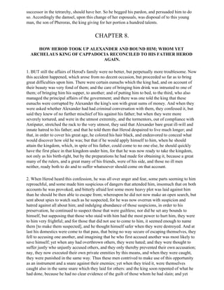 successor in the tetrarchy, should have her. So he begged his pardon, and persuaded him to do
so. Accordingly the damsel, upon this change of her espousals, was disposal of to this young
man, the son of Pheroras, the king giving for her portion a hundred talents.


                                       CHAPTER 8.

     HOW HEROD TOOK UP ALEXANDER AND BOUND HIM; WHOM YET
  ARCHELAUS KING OF CAPPADOCIA RECONCILED TO HIS FATHER HEROD
                            AGAIN.

1. BUT still the affairs of Herod's family were no better, but perpetually more troublesome. Now
this accident happened, which arose from no decent occasion, but proceeded so far as to bring
great difficulties upon him. There were certain eunuchs which the king had, and on account of
their beauty was very fond of them; and the care of bringing him drink was intrusted to one of
them; of bringing him his supper, to another; and of putting him to bed, to the third, who also
managed the principal affairs of the government; and there was one told the king that these
eunuchs were corrupted by Alexander the king's son with great sums of money. And when they
were asked whether Alexander had had criminal conversation with them, they confessed it, but
said they knew of no further mischief of his against his father; but when they were more
severely tortured, and were in the utmost extremity, and the tormentors, out of compliance with
Antipater, stretched the rack to the very utmost, they said that Alexander bare great ill-will and
innate hatred to his father; and that he told them that Herod despaired to live much longer; and
that, in order to cover his great age, he colored his hair black, and endeavored to conceal what
would discover how old he was; but that if he would apply himself to him, when he should
attain the kingdom, which, in spite of his father, could come to no one else, he should quickly
have the first place in that kingdom under him, for that he was now ready to take the kingdom,
not only as his birth-right, but by the preparations he had made for obtaining it, because a great
many of the rulers, and a great many of his friends, were of his side, and those no ill men
neither, ready both to do and to suffer whatsoever should come on that account.

2. When Herod heard this confession, he was all over anger and fear, some parts seeming to him
reproachful, and some made him suspicious of dangers that attended him, insomuch that on both
accounts he was provoked, and bitterly afraid lest some more heavy plot was laid against him
than he should be then able to escape from; whereupon he did not now make an open search, but
sent about spies to watch such as he suspected, for he was now overrun with suspicion and
hatred against all about him; and indulging abundance of those suspicions, in order to his
preservation, he continued to suspect those that were guiltless; nor did he set any bounds to
himself, but supposing that those who staid with him had the most power to hurt him, they were
to him very frightful; and for those that did not use to come to him, it seemed enough to name
them [to make them suspected], and he thought himself safer when they were destroyed. And at
last his domestics were come to that pass, that being no way secure of escaping themselves, they
fell to accusing one another, and imagining that he who first accused another was most likely to
save himself; yet when any had overthrown others, they were hated; and they were thought to
suffer justly who unjustly accused others, and they only thereby prevented their own accusation;
nay, they now executed their own private enmities by this means, and when they were caught,
they were punished in the same way. Thus these men contrived to make use of this opportunity
as an instrument and a snare against their enemies; yet when they tried it, were themselves
caught also in the same snare which they laid for others: and the king soon repented of what he
had done, because he had no clear evidence of the guilt of those whom he had slain; and yet
 