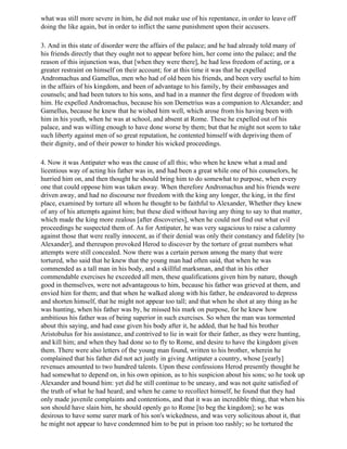 what was still more severe in him, he did not make use of his repentance, in order to leave off
doing the like again, but in order to inflict the same punishment upon their accusers.

3. And in this state of disorder were the affairs of the palace; and he had already told many of
his friends directly that they ought not to appear before him, her come into the palace; and the
reason of this injunction was, that [when they were there], he had less freedom of acting, or a
greater restraint on himself on their account; for at this time it was that he expelled
Andromachus and Gamellus, men who had of old been his friends, and been very useful to him
in the affairs of his kingdom, and been of advantage to his family, by their embassages and
counsels; and had been tutors to his sons, and had in a manner the first degree of freedom with
him. He expelled Andromachus, because his son Demetrius was a companion to Alexander; and
Gamellus, because he knew that he wished him well, which arose from his having been with
him in his youth, when he was at school, and absent at Rome. These he expelled out of his
palace, and was willing enough to have done worse by them; but that he might not seem to take
such liberty against men of so great reputation, he contented himself with depriving them of
their dignity, and of their power to hinder his wicked proceedings.

4. Now it was Antipater who was the cause of all this; who when he knew what a mad and
licentious way of acting his father was in, and had been a great while one of his counselors, he
hurried him on, and then thought he should bring him to do somewhat to purpose, when every
one that could oppose him was taken away. When therefore Andromachus and his friends were
driven away, and had no discourse nor freedom with the king any longer, the king, in the first
place, examined by torture all whom he thought to be faithful to Alexander, Whether they knew
of any of his attempts against him; but these died without having any thing to say to that matter,
which made the king more zealous [after discoveries], when he could not find out what evil
proceedings he suspected them of. As for Antipater, he was very sagacious to raise a calumny
against those that were really innocent, as if their denial was only their constancy and fidelity [to
Alexander], and thereupon provoked Herod to discover by the torture of great numbers what
attempts were still concealed. Now there was a certain person among the many that were
tortured, who said that he knew that the young man had often said, that when he was
commended as a tall man in his body, and a skillful marksman, and that in his other
commendable exercises he exceeded all men, these qualifications given him by nature, though
good in themselves, were not advantageous to him, because his father was grieved at them, and
envied him for them; and that when he walked along with his father, he endeavored to depress
and shorten himself, that he might not appear too tall; and that when he shot at any thing as he
was hunting, when his father was by, he missed his mark on purpose, for he knew how
ambitious his father was of being superior in such exercises. So when the man was tormented
about this saying, and had ease given his body after it, he added, that he had his brother
Aristobulus for his assistance, and contrived to lie in wait for their father, as they were hunting,
and kill him; and when they had done so to fly to Rome, and desire to have the kingdom given
them. There were also letters of the young man found, written to his brother, wherein he
complained that his father did not act justly in giving Antipater a country, whose [yearly]
revenues amounted to two hundred talents. Upon these confessions Herod presently thought he
had somewhat to depend on, in his own opinion, as to his suspicion about his sons; so he took up
Alexander and bound him: yet did he still continue to be uneasy, and was not quite satisfied of
the truth of what he had heard; and when he came to recollect himself, he found that they had
only made juvenile complaints and contentions, and that it was an incredible thing, that when his
son should have slain him, he should openly go to Rome [to beg the kingdom]; so he was
desirous to have some surer mark of his son's wickedness, and was very solicitous about it, that
he might not appear to have condemned him to be put in prison too rashly; so he tortured the
 