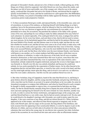 principal of Alexander's friends, and put not a few of them to death, without getting any of the
things out of them which he suspected. And while Herod was very busy about this matter, and
the palace was full of terror and trouble, one of the younger sort, when he was in the utmost
agony, confessed that Alexander had sent to his friends at Rome, and desired that he might be
quickly invited thither by Caesar, and that he could discover a plot against him; that Mithridates,
the king of Parthia, was joined in friendship with his father against the Romans, and that he had
a poisonous potion ready prepared at Askelori.

5. To these accusations Herod gave credit, and enjoyed hereby, in his miserable case, some sort
of consolation, in excuse of his rashness, as fiattering himself with finding things in so bad a
condition; but as for the poisonous potion, which he labored to find, he could find none. As for
Alexander, he was very desirous to aggravate the vast misfortunes he was under, so he
pretended not to deny the accusations, but punished the rashness of his father with a greater
crime of his own; and perhaps he was willing to make his father ashamed of his easy belief of
such calumnies: he aimed especially, if he could gain belief to his story, to plague him and his
whole kingdom; for he wrote four letters, and sent them to him, that he did not need to torture
any more persons, for he had plotted against him; and that he had for his partners Pheroras and
the most faithful of his friends; and that Salome came in to him by night, and that she lay with
him whether he would or not; and that all men were come to be of one mind, to make away with
him as soon as they could, and so get clear of the continual fear they were in from him. Among
these were accused Ptolemy and Sapinnius, who were the most faithful friends to the king. And
what more can be said, but that those who before were the most intimate friends, were become
wild beasts to one another, as if a certain madness had fallen upon them, while there was no
room for defense or refutation, in order to the discovery of the truth, but all were at random
doomed to destruction; so that some lamented those that were in prison, some those that were
put to death, and others lamented that they were in expectation of the same miseries; and a
melancholy solitude rendered the kingdom deformed, and quite the reverse to that happy state it
was formerly in. Herod's own life also was entirely disturbed; and because he could trust
nobody, he was sorely punished by the expectation of further misery; for he often fancied in his
imagination that his son had fallen upon him, or stood by him with a sword in his hand; and thus
was his mind night and day intent upon this thing, and revolved it over and over, no otherwise
than if he were under a distraction. And this was the sad condition Herod was now in.

6. But when Archelaus, king of Cappadocia, heard of the state that Herod was in, and being in
great distress about his daughter, and the young man [her husband], and grieving with Herod, as
with a man that was his friend, on account of so great a disturbance as he was under, he came [to
Jerusalem] on purpose to compose their differences; and when he found Herod in such a temper,
he thought it wholly unseasonable to reprove him, or to pretend that he had done any thing
rashly, for that he should thereby naturally bring him to dispute the point with him, and by still
more and more apologizing for himself to be the more irritated: he went, therefore, another way
to work, in order to correct the former misfortunes, and appeared angry at the young man, and
said that Herod had been so very mild a man, that he had not acted a rash part at all. He also said
he would dissolve his daughter's marriage with Alexander, nor could in justice spare his own
daughter, if she were conscious of any thing, and did not inform Herod of it. When Archelaus
appeared to be of this temper, and otherwise than Herod expected or imagined, and, for the
main, took Herod's part, and was angry on his account, the king abated of his harshness, and
took occasion from his appearing to have acted justly hitherto, to come by degrees to put on the
affection of a father, and was on both sides to be pitied; for when some persons refuted the
calumnies that were laid on the young man, he was thrown into a passion; but when Archclaus
joined in the accusation, he was dissolved into tears and sorrow after an affectionate manner.
 