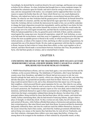 Accordingly, he desired that he would not dissolve his son's marriage, and became not so angry
as before for his offenses. So when Archclaus had brought him to a more moderate temper, he
transferred the calumnies upon his friends; and said it must be owing to them that so young a
man, and one unacquainted with malice, was corrupted; and he supposed that there was more
reason to suspect the brother than the soft. Upon which Herod was very much displeased at
Pheroras, who indeed now had no one that could make a reconciliation between him and his
brother. So when he saw that Archclaus had the greatest power with Herod, he betook himself to
him in the habit of a mourner, and like one that had all the signs upon him of an undone man.
Upon this Archclaus did not overlook the intercession he made to him, nor yet did he undertake
to change the king's disposition towards him immediately; and he said that it was better for him
to come himself to the king, and confess himself the occasion of all; that this would make the
king's anger not to be extravagant towards him, and that then he would be present to assist him.
When he had persuaded him to this, he gained his point with both of them; and the calumnies
raised against the young man were, beyond all expectation, wiped off. And Archclaus, as soon
as he had made the reconciliation, went then away to Cappadocia, having proved at this juncture
of time the most acceptable person to Herod in the world; on which account he gave him the
richest presents, as tokens of his respects to him; and being on other occasions magnanimous, he
esteemed him one of his dearest friends. He also made an agreement with him that he would go
to Rome, because he had written to Caesar about these affairs; so they went together as far as
Antioch, and there Herod made a reconciliation between Archclaus and Titus, the president of
Syria, who had been greatly at variance, and so returned back to Judea.


                                        CHAPTER 9.

CONCERNING THE REVOLT OF THE TRACHONITES; HOW SYLLEUS ACCUSED
HEROD BEFORE CAESAR; AND HOW HEROD, WHEN CAESAR WAS ANGRY AT
            HIM, RESOLVED TO SEND NICOLAUS TO ROME.

1. WHEN Herod had been at Rome, and was come back again, a war arose between him and the
Arabians, on the occasion following: The inhabitants of Trachonitis, after Caesar had taken the
country away from Zenodorus, and added it to Herod, had not now power to rob, but were
forced to plough the land, and to live quietly, which was a thing they did not like; and when they
did take that pains, the ground did not produce much fruit for them. However, at the first the
king would not permit them to rob, and so they abstained from that unjust way of living upon
their neighbors, which procured Herod a great reputation for his care. But when he was sailing
to Rome, it was at that time when he went to accuse his son Alexander, and to commit Antipater
to Caesar's protection, the Trachonites spread a report as if he were dead, and revolted from his
dominion, and betook themselves again to their accustomed way of robbing their neighbors; at
which time the king's commanders subdued them during his absence; but about forty of the
principal robbers, being terrified by those that had been taken, left the country, and retired into
Arabia, Sylleus entertaining them, after he had missed of marrying Salome, and gave them a
place of strength, in which they dwelt. So they overran not only Judea, but all Celesyria also,
and carried off the prey, while Sylleus afforded them places of protection and quietness during
their wicked practices. But when Herod came back from Rome, he perceived that his dominions
had greatly suffered by them; and since he could not reach the robbers themselves, because of
the secure retreat they had in that country, and which the Arabian government afforded them,
and yet being very uneasy at the injuries they had done him, he went all over Trachonitis, and
slew their relations; whereupon these robbers were more angry than before, it being a law
among them to be avenged on the murderers of their relations by all possible means; so they
 