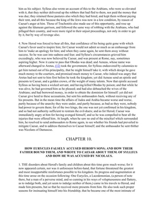 him as his subject. Sylleus also wrote an account of this to the Arabians, who were so elevated
with it, that they neither delivered up the robbers that had fled to them, nor paid the money that
was due; they retained those pastures also which they had hired, and kept them without paying
their rent, and all this because the king of the Jews was now in a low condition, by reason of
Caesar's anger at him. Those of Trachonitis also made use of this opportunity, and rose up
against the Idumean garrison, and followed the same way of robbing with the Arabians, who had
pillaged their country, and were more rigid in their unjust proceedings, not only in order to get
by it, but by way of revenge also.

4. Now Herod was forced to bear all this, that confidence of his being quite gone with which
Caesar's favor used to inspire him; for Caesar would not admit so much as an embassage from
him to 'make an apology for him; and when they came again, he sent them away without
success. So he was cast into sadness and fear; and Sylleus's circumstances grieved him
exceedingly, who was now believed by Caesar, and was present at Rome, nay, sometimes
aspiring higher. Now it came to pass that Obodas was dead; and Aeneas, whose name was
afterward changed to Aretas, (12) took the government, for Sylleus endeavored by calumnies to
get him turned out of his principality, that he might himself take it; with which design he gave
much money to the courtiers, and promised much money to Caesar, who indeed was angry that
Aretas had not sent to him first before he took the kingdom; yet did Aeneas send an epistle and
presents to Caesar, and a golden crown, of the weight of many talents. Now that epistle accused
Sylleus as having been a wicked servant, and having killed Obodas by poison; and that while he
was alive, he had governed him as he pleased; and had also debauched the wives of the
Arabians; and had borrowed money, in order to obtain the dominion for himself: yet did not
Caesar give heed to these accusations, but sent his ambassadors back, without receiving any of
his presents. But in the mean time the affairs of Judea and Arabia became worse and worse,
partly because of the anarchy they were under, and partly because, as bad as they were, nobody
had power to govern them; for of the two kings, the one was not yet confirmed in his kingdom,
and so had not authority sufficient to restrain the evil-doers; and as for Herod, Caesar was
immediately angry at him for having avenged himself, and so he was compelled to bear all the
injuries that were offered him. At length, when he saw no end of the mischief which surrounded
him, he resolved to send ambassadors to Rome again, to see whether his friends had prevailed to
mitigate Caesar, and to address themselves to Caesar himself; and the ambassador he sent thither
was Nicolans of Damascus.


                                      CHAPTER 10.

   HOW EURYCLES FALSELY ACCUSED HEROD'S SONS; AND HOW THEIR
 FATHER BOUND THEM, AND WROTE TO CAESAR ABOUT THEM. OF SYLLEUS
              AND HOW HE WAS ACCUSED BY NICOLAUS.

1. THE disorders about Herod's family and children about this time grew much worse; for it
now appeared certain, nor was it unforeseen before-hand, that fortune threatened the greatest
and most insupportable misfortunes possible to his kingdom. Its progress and augmentation at
this time arose on the occasion following: One Eurycles, a Lacedemonian, (a person of note
there, but a man of a perverse mind, and so cunning in his ways of voluptuousness and flattery,
as to indulge both, and yet seem to indulge neither of them,) came in his travels to Herod, and
made him presents, but so that he received more presents from him. He also took such proper
seasons for insinuating himself into his friendship, that he became one of the most intimate of
 