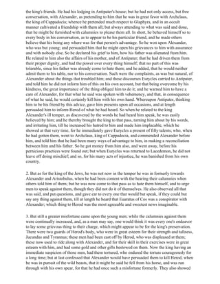 the king's friends. He had his lodging in Antipater's house; but he had not only access, but free
conversation, with Alexander, as pretending to him that he was in great favor with Archclaus,
the king of Cappadocia; whence he pretended much respect to Glaphyra, and in an occult
manner cultivated a friendship with them all; but always attending to what was said and done,
that he might be furnished with calumnies to please them all. In short, he behaved himself so to
every body in his conversation, as to appear to be his particular friend, and he made others
believe that his being any where was for that person's advantage. So he won upon Alexander,
who was but young; and persuaded him that he might open his grievances to him with assurance
and with nobody else. So he declared his grief to him, how his father was alienated from him.
He related to him also the affairs of his mother, and of Antipater; that he had driven them from
their proper dignity, and had the power over every thing himself; that no part of this was
tolerable, since his father was already come to hate them; and he added, that he would neither
admit them to his table, nor to his conversation. Such were the complaints, as was but natural, of
Alexander about the things that troubled him; and these discourses Eurycles carried to Antipater,
and told him he did not inform him of this on his own account, but that being overcome by his
kindness, the great importance of the thing obliged him to do it; and he warned him to have a
care of Alexander, for that what he said was spoken with vehemency, and that, in consequence
of what he said, he would certainly kill him with his own hand. Whereupon Antipater, thinking
him to be his friend by this advice, gave him presents upon all occasions, and at length
persuaded him to inform Herod of what he had heard. So when he related to the king
Alexander's ill temper, as discovered by the words he had heard him speak, he was easily
believed by him; and he thereby brought the king to that pass, turning him about by his words,
and irritating him, till he increased his hatred to him and made him implacable, which he
showed at that very time, for he immediately gave Eurycles a present of fifty talents; who, when
he had gotten them, went to Archclaus, king of Cappadocia, and commended Alexander before
him, and told him that he had been many ways of advantage to him, in making a reconciliation
between him and his father. So he got money from him also, and went away, before his
pernicious practices were found out; but when Eurycles was returned to Lacedemon, he did not
leave off doing mischief; and so, for his many acts of injustice, he was banished from his own
country.

2. But as for the king of the Jews, he was not now in the temper he was in formerly towards
Alexander and Aristobulus, when he had been content with the hearing their calumnies when
others told him of them; but he was now come to that pass as to hate them himself, and to urge
men to speak against them, though they did not do it of themselves. He also observed all that
was said, and put questions, and gave ear to every one that would but speak, if they could but
say any thing against them, till at length he heard that Euaratus of Cos was a conspirator with
Alexander; which thing to Herod was the most agreeable and sweetest news imaginable.

3. But still a greater misfortune came upon the young men; while the calumnies against them
were continually increased, and, as a man may say, one would think it was every one's endeavor
to lay some grievous thing to their charge, which might appear to be for the king's preservation.
There were two guards of Herod's body, who were in great esteem for their strength and tallness,
Jucundus and Tyrannus; these men had been cast off by Herod, who was displeased at them;
these now used to ride along with Alexander, and for their skill in their exercises were in great
esteem with him, and had some gold and other gifts bestowed on them. Now the king having an
immediate suspicion of those men, had them tortured, who endured the torture courageously for
a long time; but at last confessed that Alexander would have persuaded them to kill Herod, when
he was in pursuit of the wild beasts, that it might be said he fell from his horse, and was run
through with his own spear, for that he had once such a misfortune formerly. They also showed
 